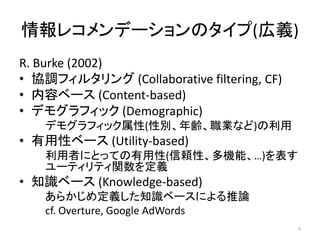 情報レコメンデーションのタイプ(広義)
R. Burke (2002)
• 協調フィルタリング (Collaborative filtering, CF)
• 内容ベース (Content-based)
• デモグラフィック (Demographic)
    デモグラフィック属性(性別、年齢、職業など)の利用
• 有用性ベース (Utility-based)
    利用者にとっての有用性(信頼性、多機能、…)を表す
    ユーティリティ関数を定義
• 知識ベース (Knowledge-based)
    あらかじめ定義した知識ベースによる推論
    cf. Overture, Google AdWords
                                            4
 