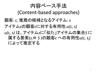 内容ベース手法
    (Content-based approaches)
顧客: c, 推薦の候補となるアイテム: s
アイテムsの顧客cに対する有用性:u(c, s)
u(c, s) は、アイテムsに「似た」アイテムの集合S に
  属する要素(si∈ S )の顧客c への有用性u(c, si)
  によって推定する




                                 5
 