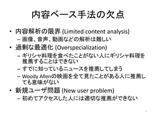 内容ベース手法の欠点
• 内容解析の限界 (Limited content analysis)
  – 画像、音声、動画などの解析は難しい
• 過剰な最適化 (Overspecialization)
  – ギリシャ料理を食べたことがない人にギリシャ料理を
    推薦することはできない
  – すでに知っているニュースを推薦してしまう
  – Woody Allenの映画を全て見たことがある人に推薦し
    ても意味がない
• 新規ユーザ問題 (New user problem)
  – 初めてアクセスした人には適切な推薦ができない

                                       7
 
