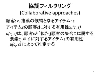 協調フィルタリング
    (Collaborative approaches)
顧客: c, 推薦の候補となるアイテム: s
アイテムsの顧客cに対する有用性:u(c, s)
u(c, s)は、顧客cと「似た」顧客の集合C に属する
  要素cj ∈ C に対するアイテムsの有用性
  u(cj, s) によって推定する




                                 8
 