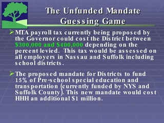 The Unfunded Mandate  Guessing Game   MTA payroll tax currently being proposed by the Governor could cost the District between  $300,000 and   $400,000  depending on the percent levied.  This tax would be assessed on all employers in Nassau and Suffolk including school districts.  The proposed mandate for Districts to fund 15% of Pre-school special education and transportation (currently funded by NYS and Suffolk County). This new mandate would cost HHH an additional $1 million.  
