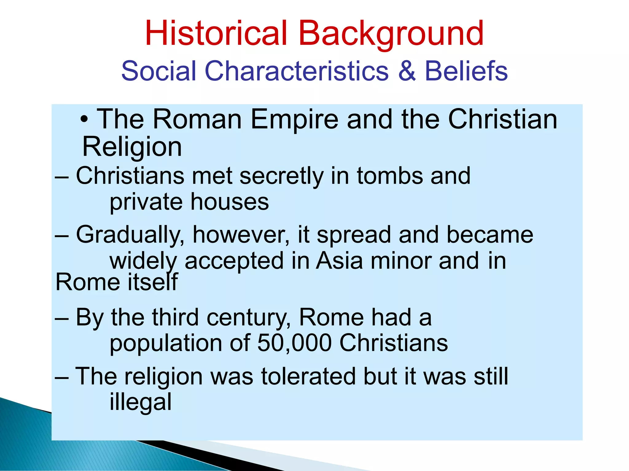 Historical Background
Social Characteristics & Beliefs
Religion
private houses
widely accepted in Asia minor and in
population of 50,000 Christians
illegal
• The Roman Empire and the Christian
– Christians met secretly in tombs and
– Gradually, however, it spread and became
Rome itself
– By the third century, Rome had a
– The religion was tolerated but it was still
 
