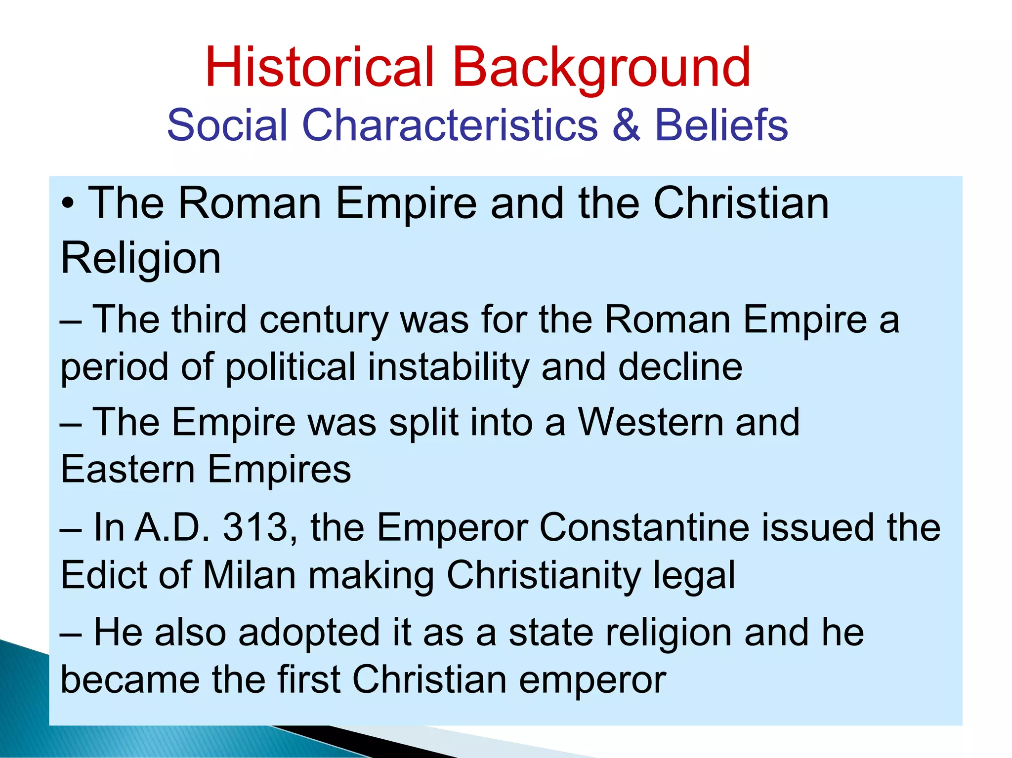 Historical Background
Social Characteristics & Beliefs
• The Roman Empire and the Christian
Religion
– The third century was for the Roman Empire a
period of political instability and decline
– The Empire was split into a Western and
Eastern Empires
– In A.D. 313, the Emperor Constantine issued the
Edict of Milan making Christianity legal
– He also adopted it as a state religion and he
became the first Christian emperor
 