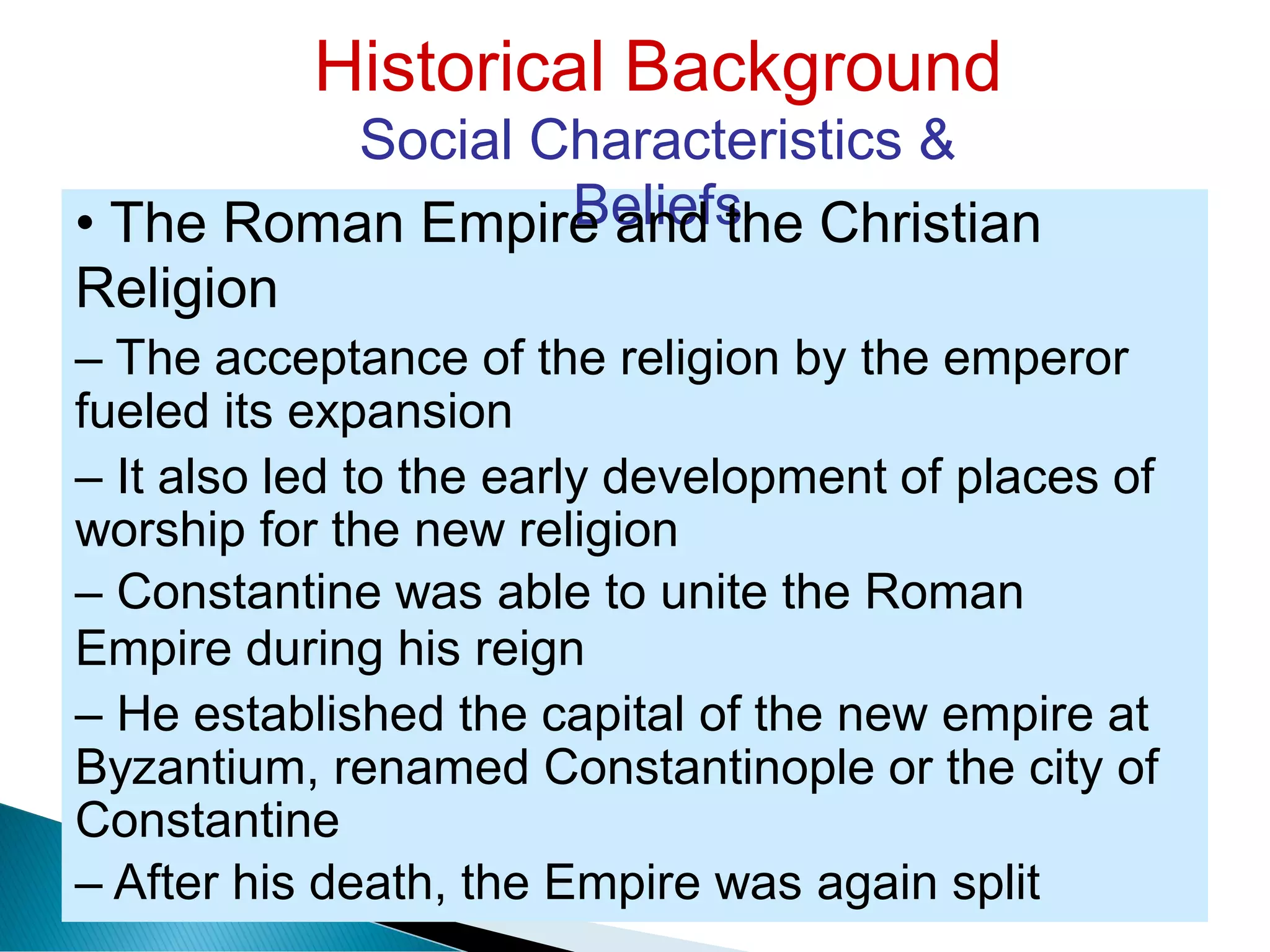 Historical Background
Social Characteristics &
Beliefs• The Roman Empire and the Christian
Religion
– The acceptance of the religion by the emperor
fueled its expansion
– It also led to the early development of places of
worship for the new religion
– Constantine was able to unite the Roman
Empire during his reign
– He established the capital of the new empire at
Byzantium, renamed Constantinople or the city of
Constantine
– After his death, the Empire was again split
 