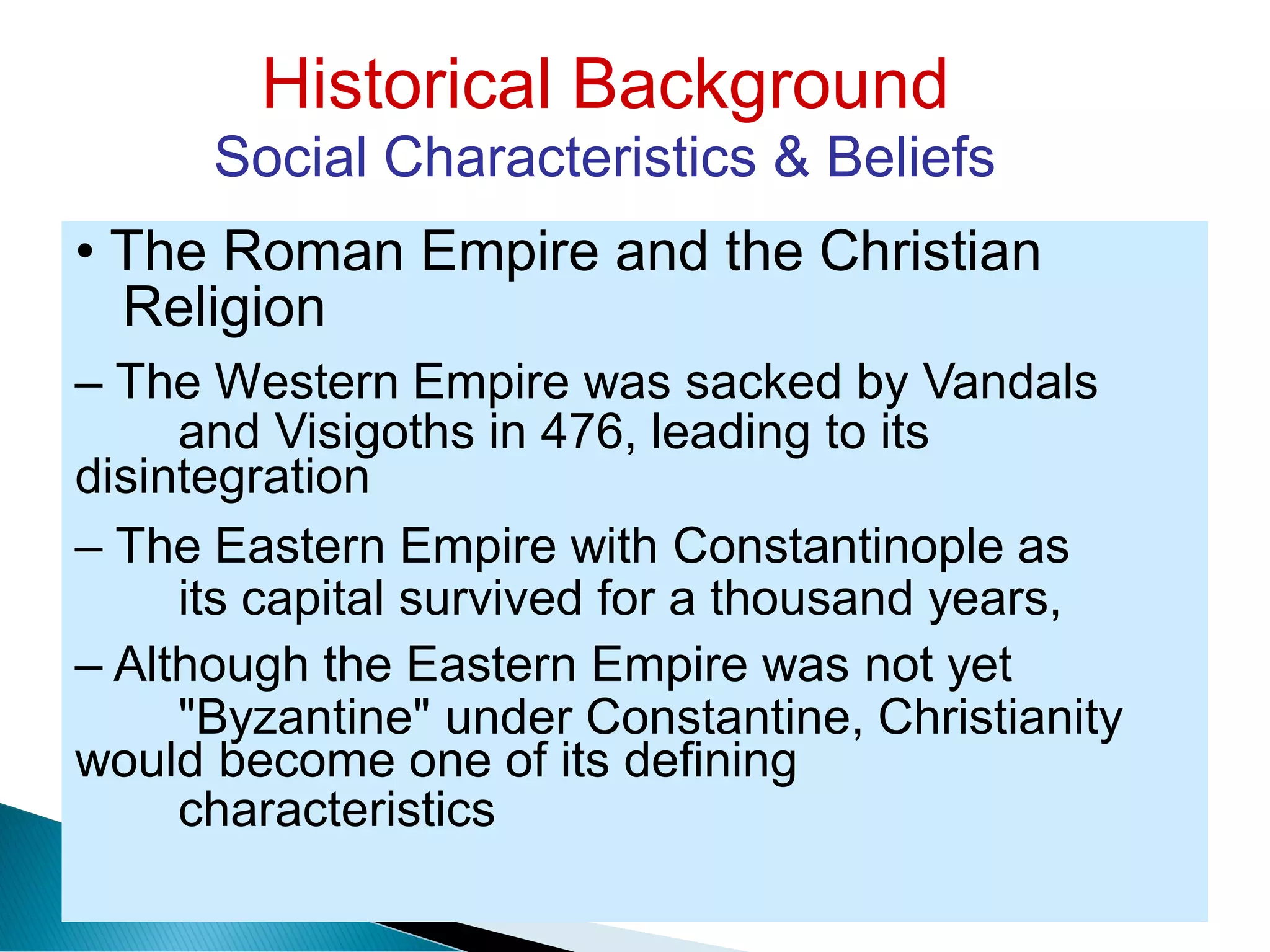 Historical Background
Social Characteristics & Beliefs
Religion
and Visigoths in 476, leading to its
its capital survived for a thousand years,
"Byzantine" under Constantine, Christianity
characteristics
• The Roman Empire and the Christian
– The Western Empire was sacked by Vandals
disintegration
– The Eastern Empire with Constantinople as
– Although the Eastern Empire was not yet
would become one of its defining
 