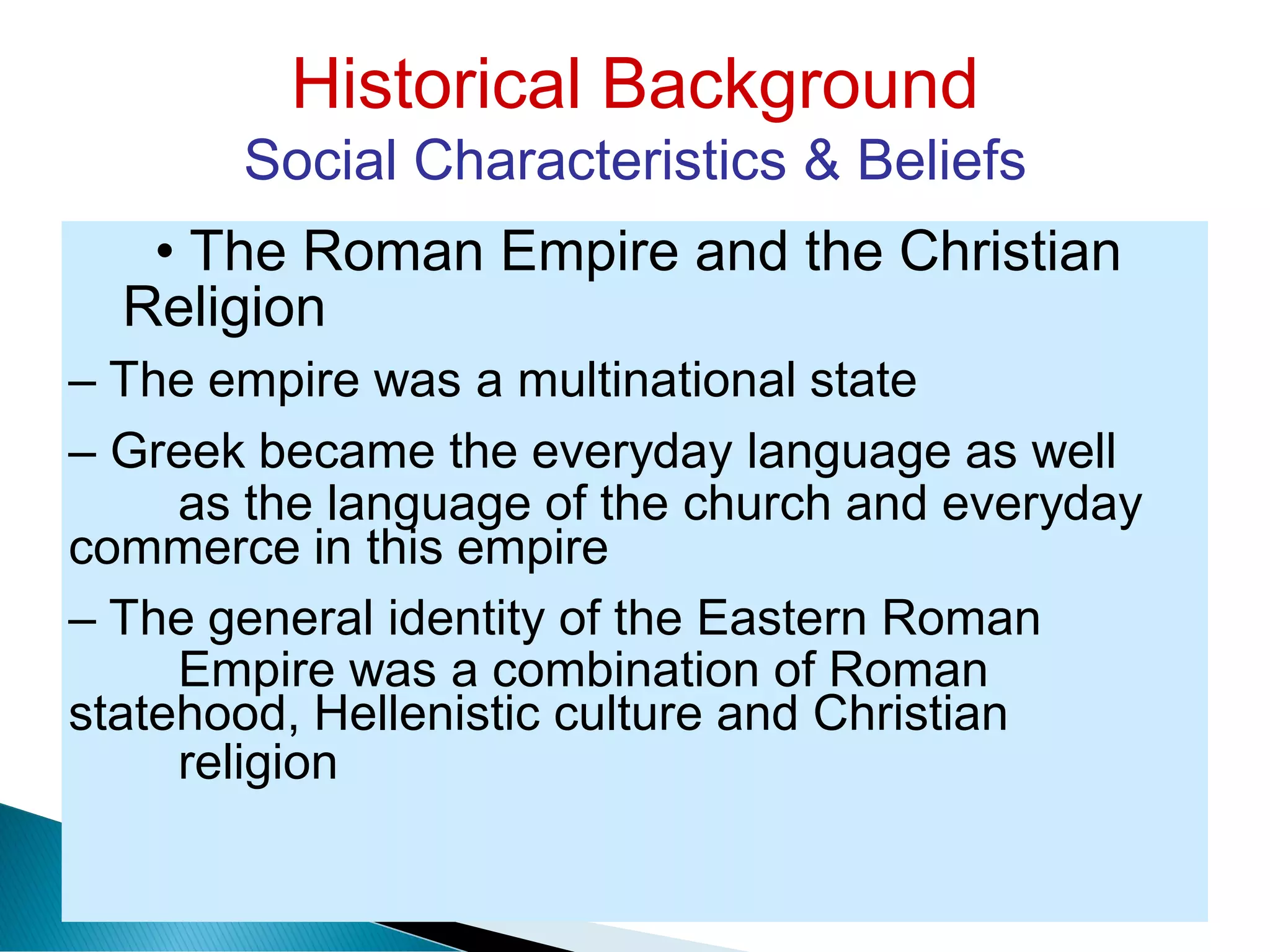 Historical Background
Social Characteristics & Beliefs
Religion
as the language of the church and everyday
Empire was a combination of Roman
religion
• The Roman Empire and the Christian
– The empire was a multinational state
– Greek became the everyday language as well
commerce in this empire
– The general identity of the Eastern Roman
statehood, Hellenistic culture and Christian
 