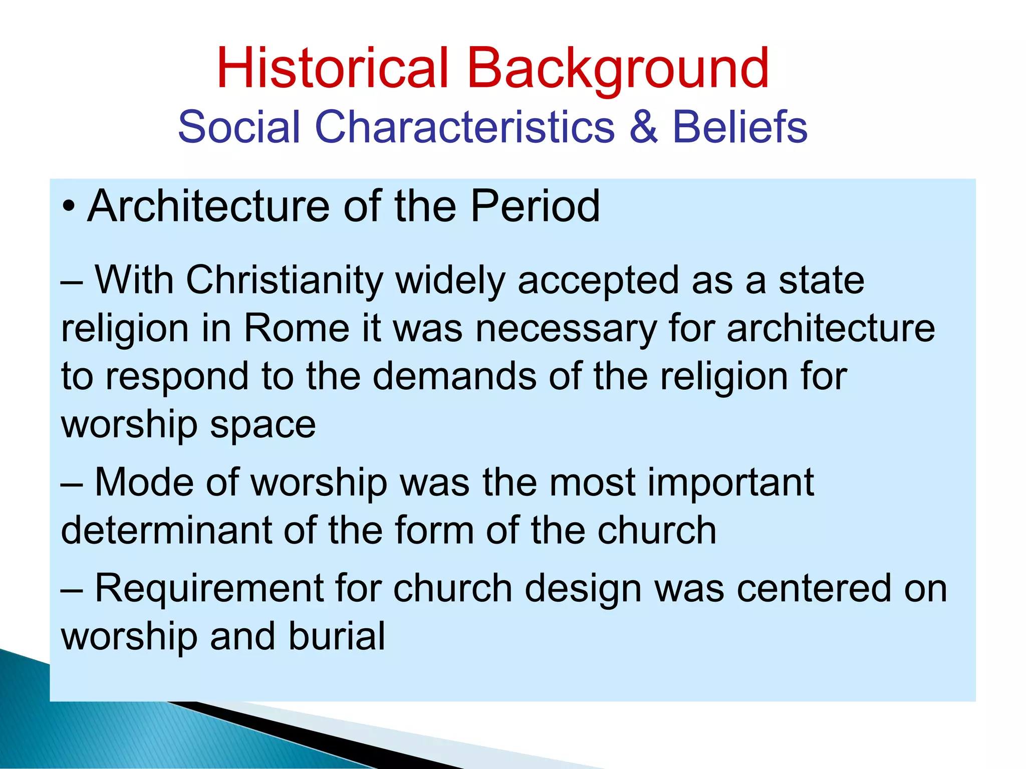 Historical Background
Social Characteristics & Beliefs
• Architecture of the Period
– With Christianity widely accepted as a state
religion in Rome it was necessary for architecture
to respond to the demands of the religion for
worship space
– Mode of worship was the most important
determinant of the form of the church
– Requirement for church design was centered on
worship and burial
 