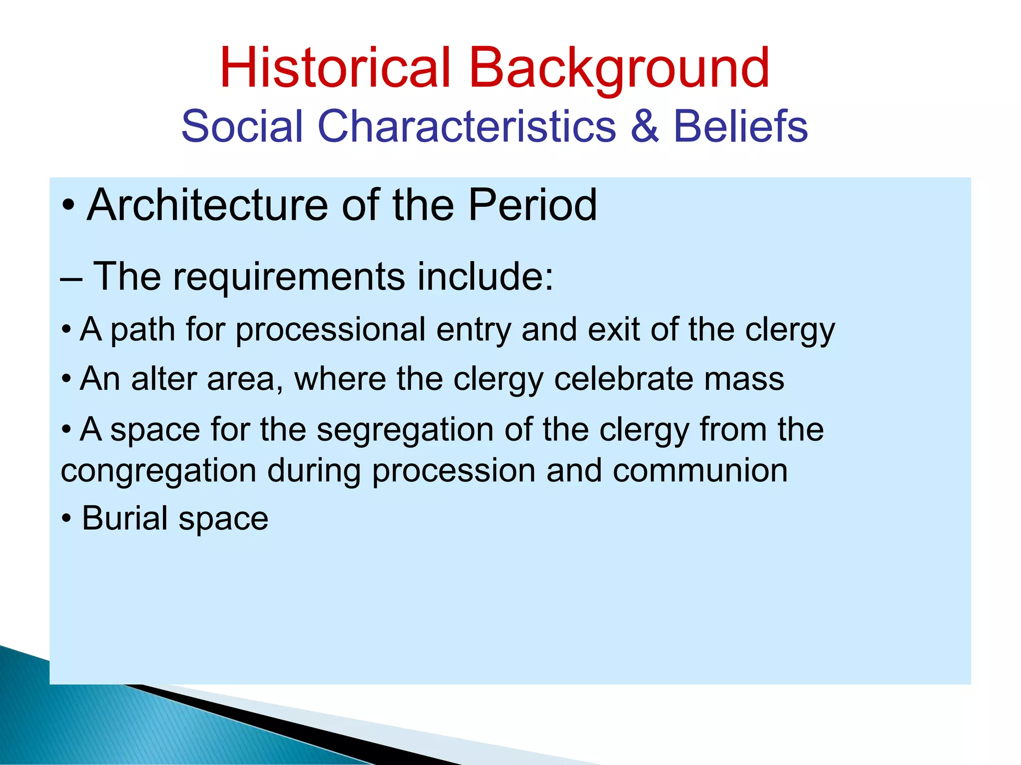 Historical Background
Social Characteristics & Beliefs
• Architecture of the Period
– The requirements include:
• A path for processional entry and exit of the clergy
• An alter area, where the clergy celebrate mass
• A space for the segregation of the clergy from the
congregation during procession and communion
• Burial space
 