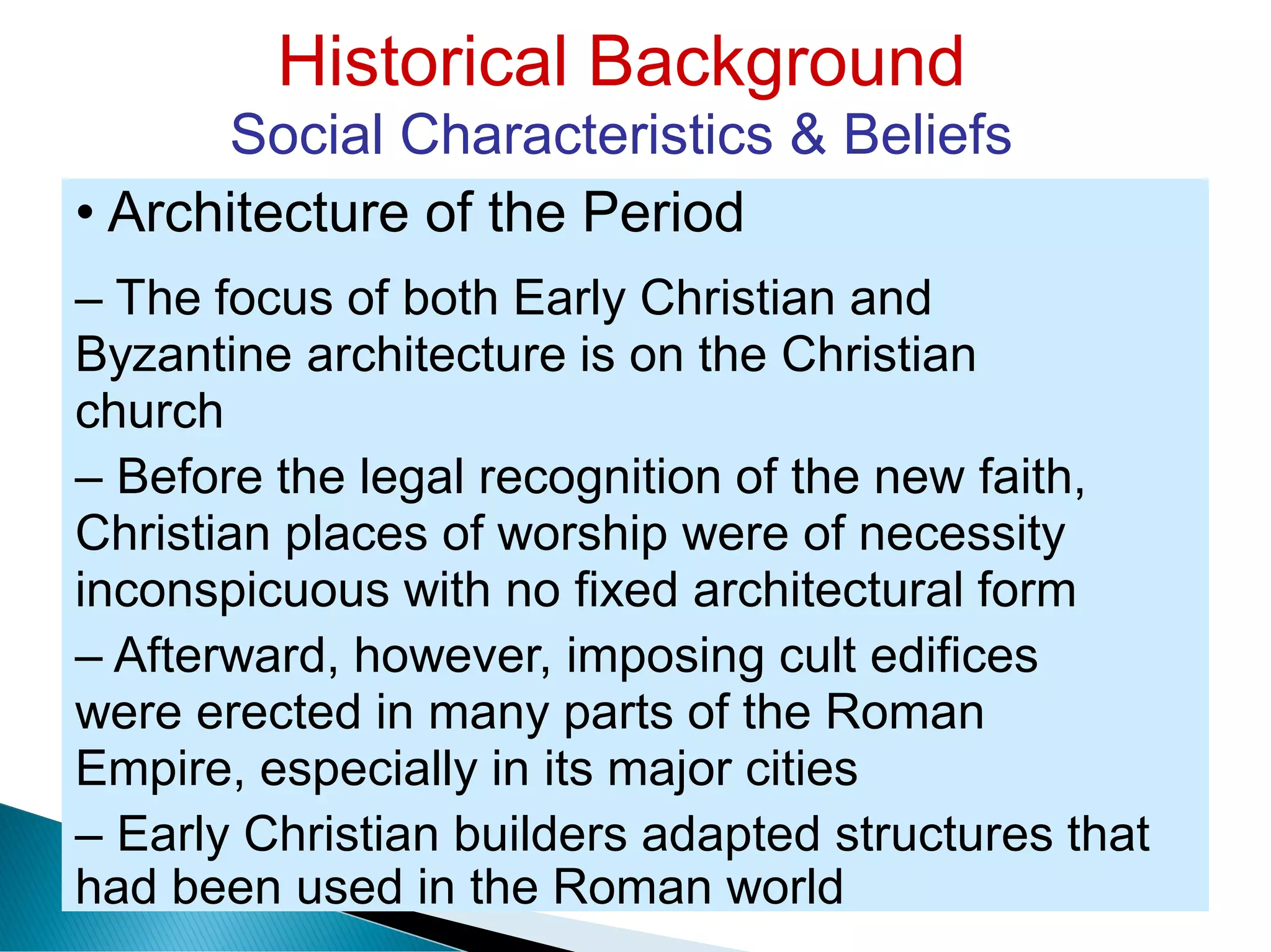 Historical Background
Social Characteristics & Beliefs
• Architecture of the Period
– The focus of both Early Christian and
Byzantine architecture is on the Christian
church
– Before the legal recognition of the new faith,
Christian places of worship were of necessity
inconspicuous with no fixed architectural form
– Afterward, however, imposing cult edifices
were erected in many parts of the Roman
Empire, especially in its major cities
– Early Christian builders adapted structures that
had been used in the Roman world
 