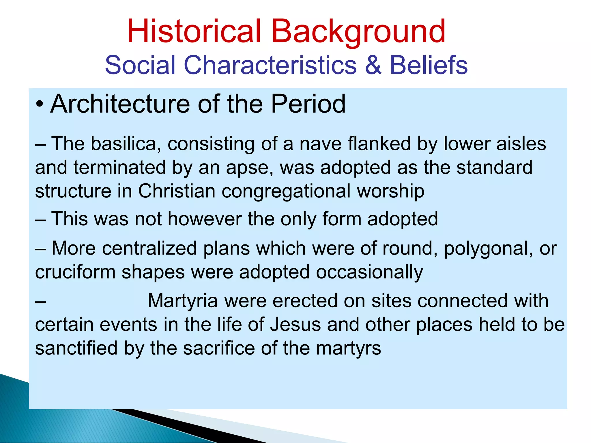 Historical Background
Social Characteristics & Beliefs
• Architecture of the Period
– The basilica, consisting of a nave flanked by lower aisles
and terminated by an apse, was adopted as the standard
structure in Christian congregational worship
– This was not however the only form adopted
– More centralized plans which were of round, polygonal, or
cruciform shapes were adopted occasionally
– Martyria were erected on sites connected with
certain events in the life of Jesus and other places held to be
sanctified by the sacrifice of the martyrs
 