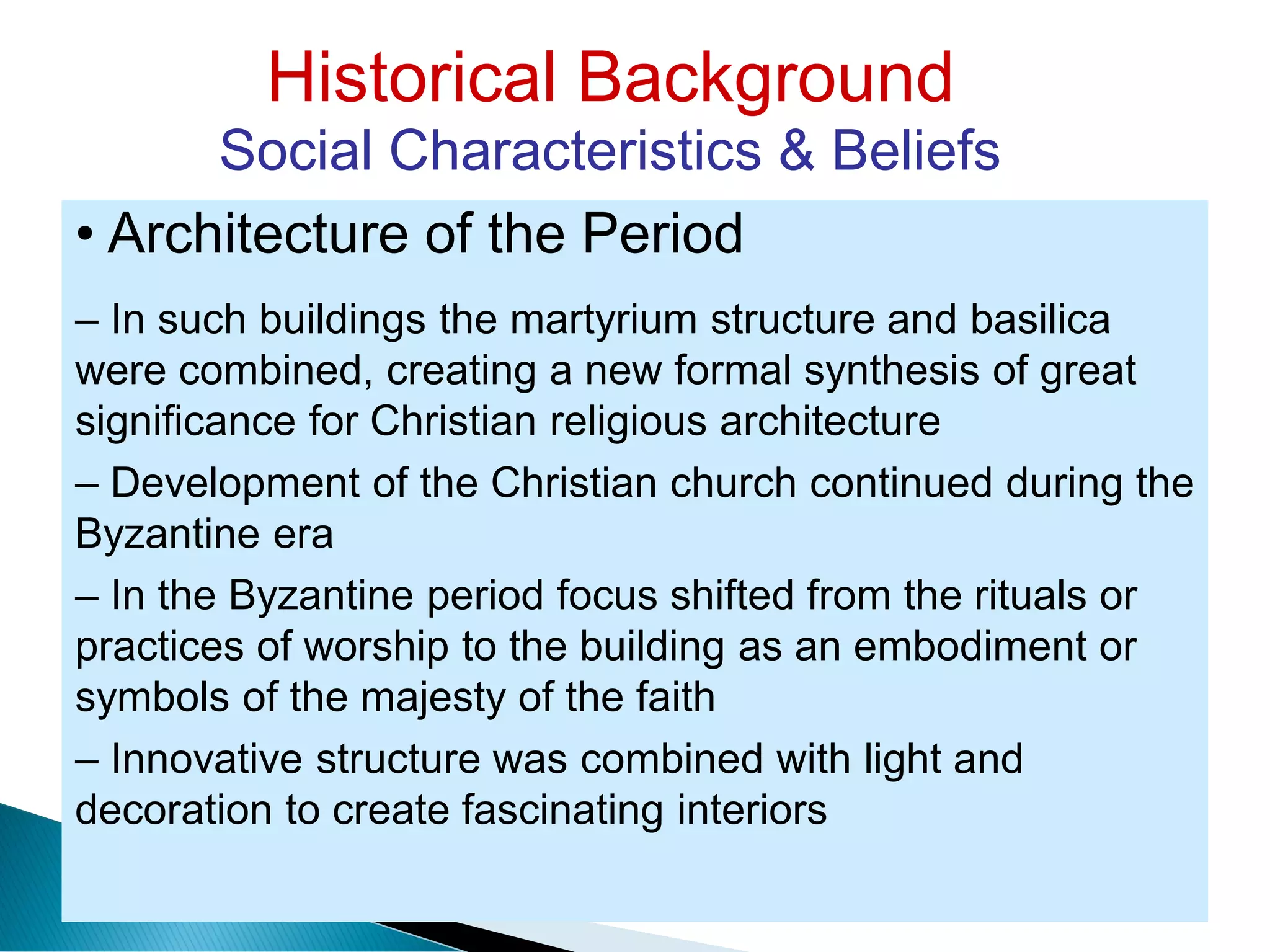 Historical Background
Social Characteristics & Beliefs
• Architecture of the Period
– In such buildings the martyrium structure and basilica
were combined, creating a new formal synthesis of great
significance for Christian religious architecture
– Development of the Christian church continued during the
Byzantine era
– In the Byzantine period focus shifted from the rituals or
practices of worship to the building as an embodiment or
symbols of the majesty of the faith
– Innovative structure was combined with light and
decoration to create fascinating interiors
 