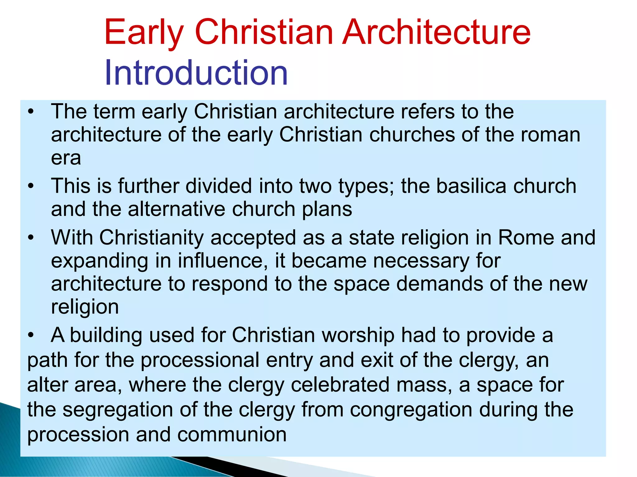 Early Christian Architecture
Introduction
• The term early Christian architecture refers to the
architecture of the early Christian churches of the roman
era
• This is further divided into two types; the basilica church
and the alternative church plans
• With Christianity accepted as a state religion in Rome and
expanding in influence, it became necessary for
architecture to respond to the space demands of the new
religion
• A building used for Christian worship had to provide a
path for the processional entry and exit of the clergy, an
alter area, where the clergy celebrated mass, a space for
the segregation of the clergy from congregation during the
procession and communion
 