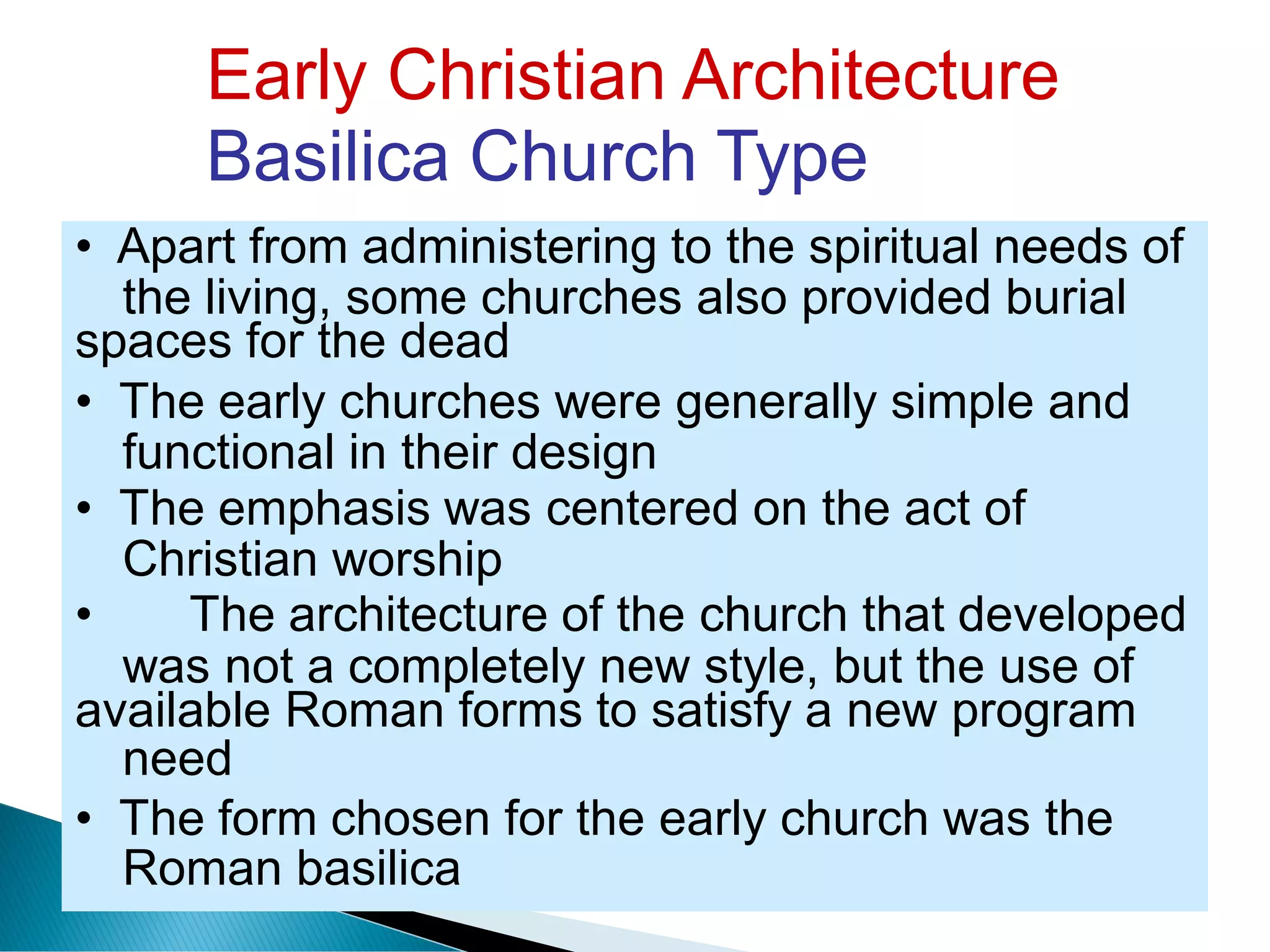 Early Christian Architecture
Basilica Church Type
the living, some churches also provided burial
functional in their design
Christian worship
was not a completely
need
new style, but the use of
Roman basilica
• Apart from administering to the spiritual needs of
spaces for the dead
• The early churches were generally simple and
• The emphasis was centered on the act of
• The architecture of the church that developed
available Roman forms to satisfy a new program
• The form chosen for the early church was the
 