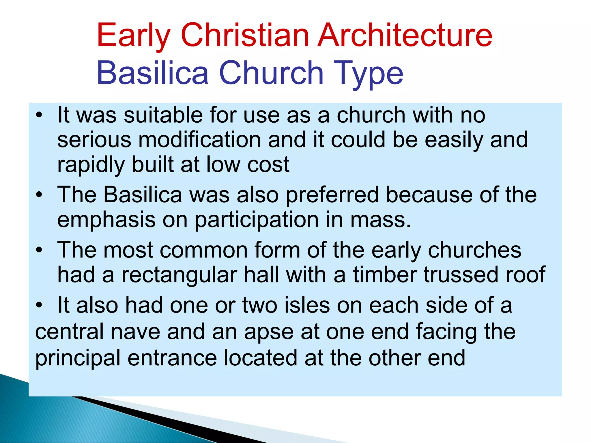 Early Christian Architecture
Basilica Church Type
• It was suitable for use as a church with no
serious modification and it could be easily and
rapidly built at low cost
• The Basilica was also preferred because of the
emphasis on participation in mass.
• The most common form of the early churches
had a rectangular hall with a timber trussed roof
• It also had one or two isles on each side of a
central nave and an apse at one end facing the
principal entrance located at the other end
 