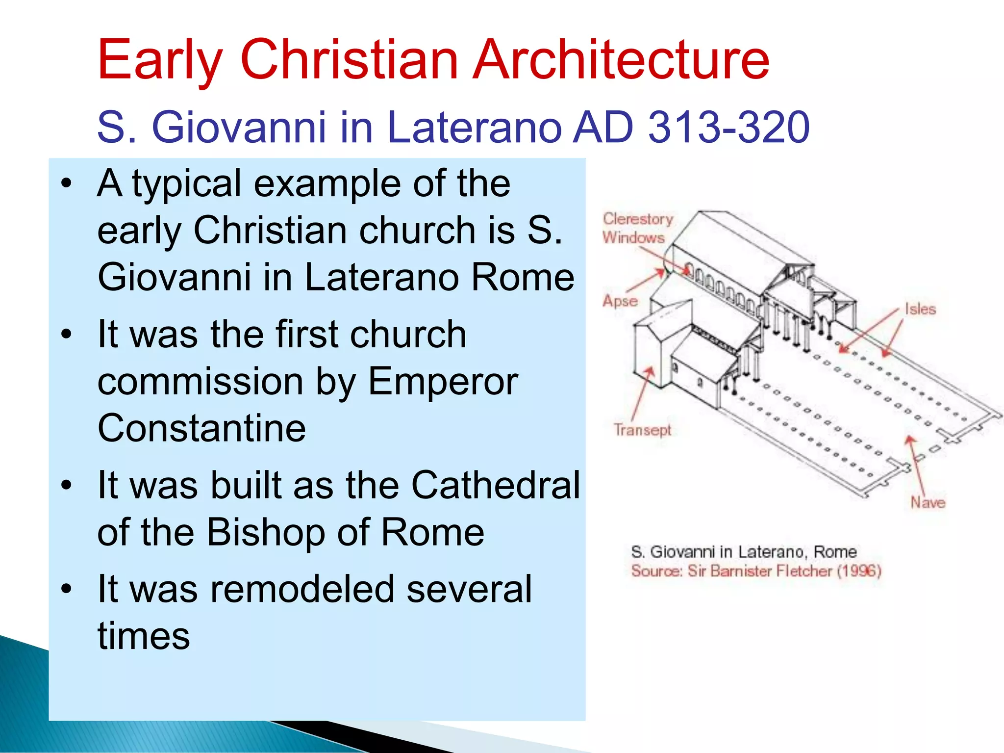 Early Christian Architecture
S. Giovanni in Laterano AD 313-320
• A typical example of the
early Christian church is S.
Giovanni in Laterano Rome
• It was the first church
commission by Emperor
Constantine
• It was built as the Cathedral
of the Bishop of Rome
• It was remodeled several
times
 