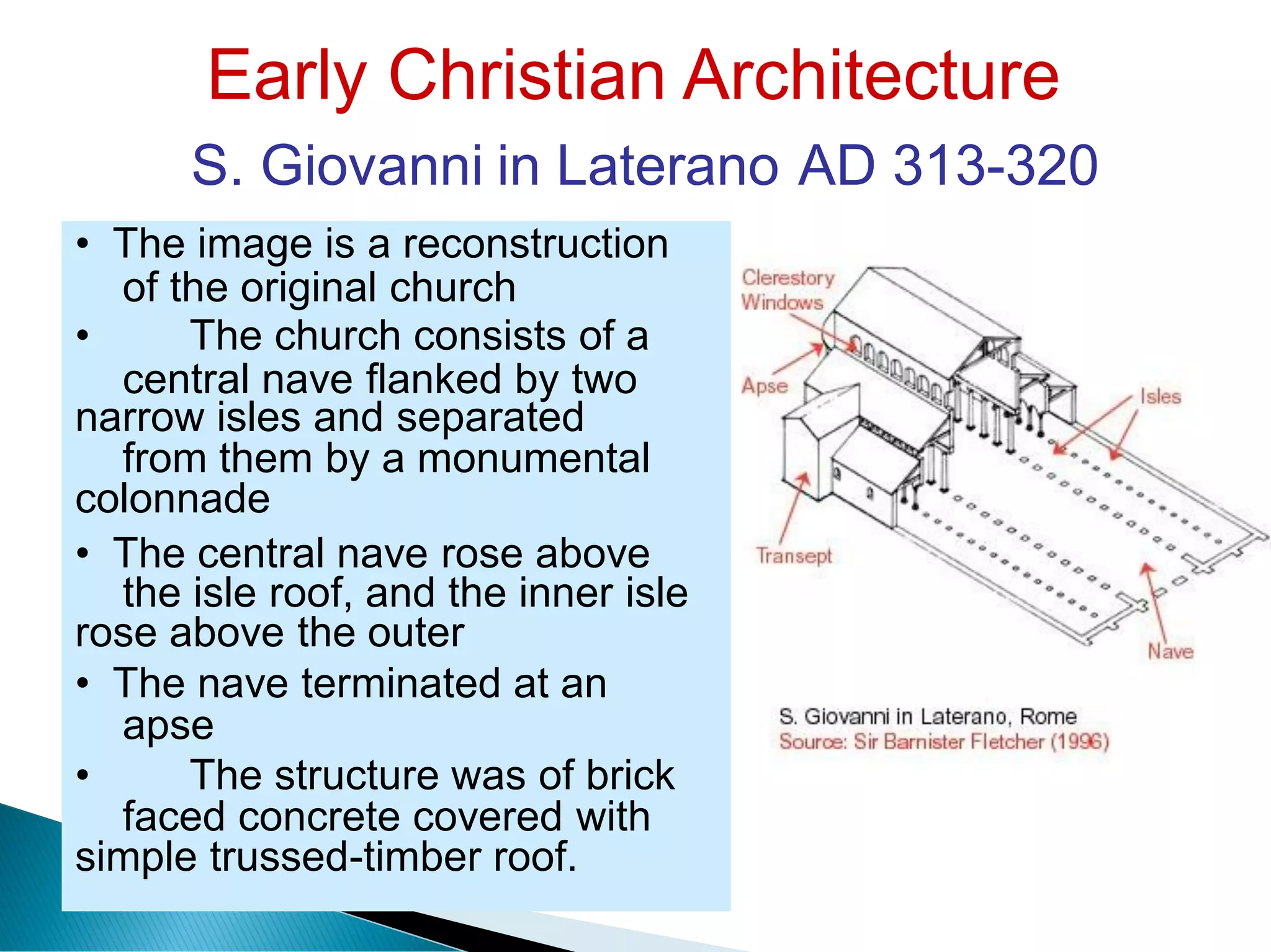 Early Christian Architecture
S. Giovanni in Laterano AD 313-320
of the original church
central nave flanked by two
from them by a monumental
the isle roof, and the inner isle
apse
faced concrete covered with
• The image is a reconstruction
• The church consists of a
narrow isles and separated
colonnade
• The central nave rose above
rose above the outer
• The nave terminated at an
• The structure was of brick
simple trussed-timber roof.
 