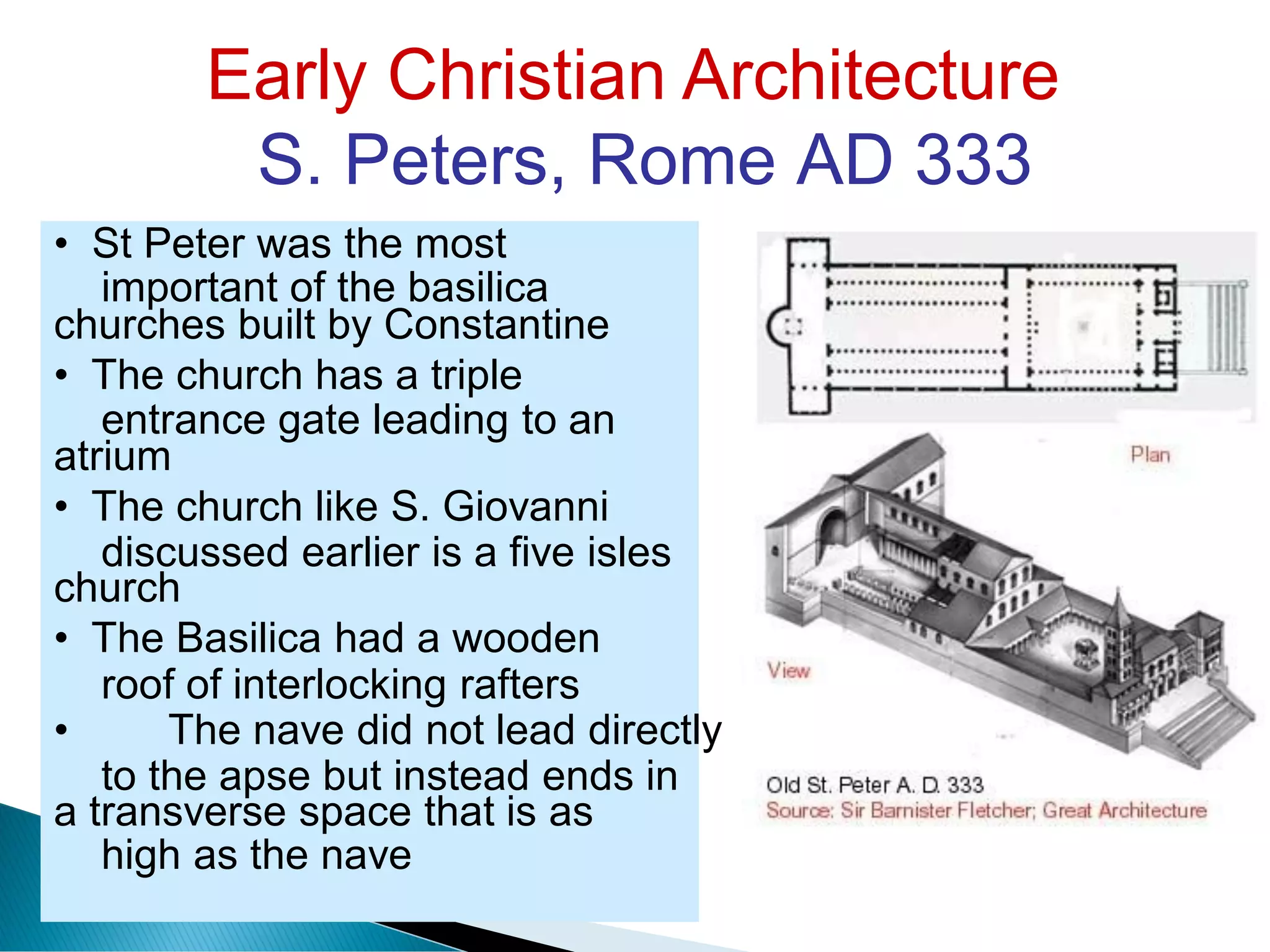 Early Christian Architecture
S. Peters, Rome AD 333
important of the basilica
entrance gate leading to an
discussed earlier is a five isles
roof of interlocking rafters
to the apse but instead ends in
high as the nave
• St Peter was the most
churches built by Constantine
• The church has a triple
atrium
• The church like S. Giovanni
church
• The Basilica had a wooden
• The nave did not lead directly
a transverse space that is as
 