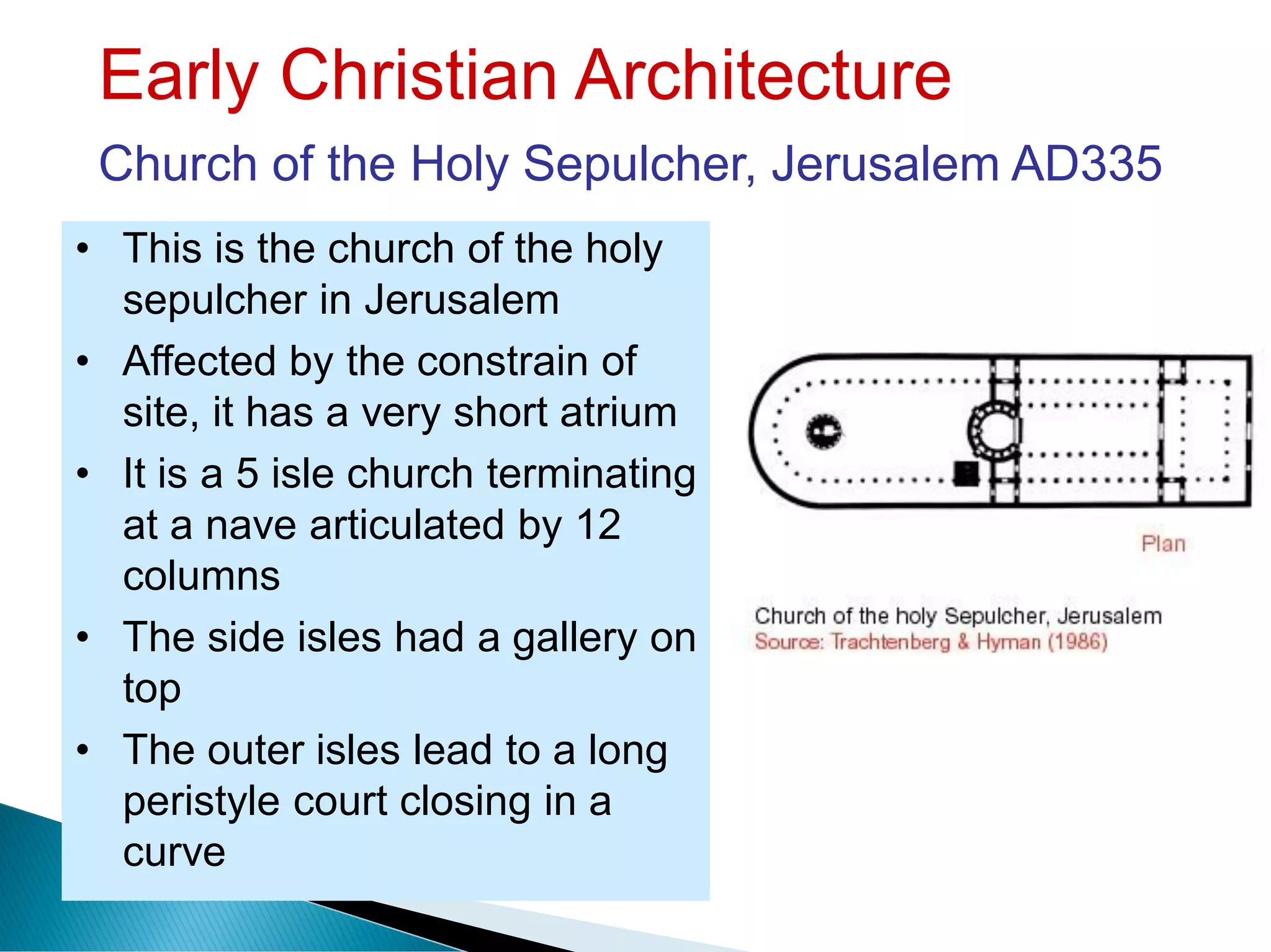 Early Christian Architecture
Church of the Holy Sepulcher, Jerusalem AD335
• This is the church of the holy
sepulcher in Jerusalem
• Affected by the constrain of
site, it has a very short atrium
• It is a 5 isle church terminating
at a nave articulated by 12
columns
• The side isles had a gallery on
top
• The outer isles lead to a long
peristyle court closing in a
curve
 