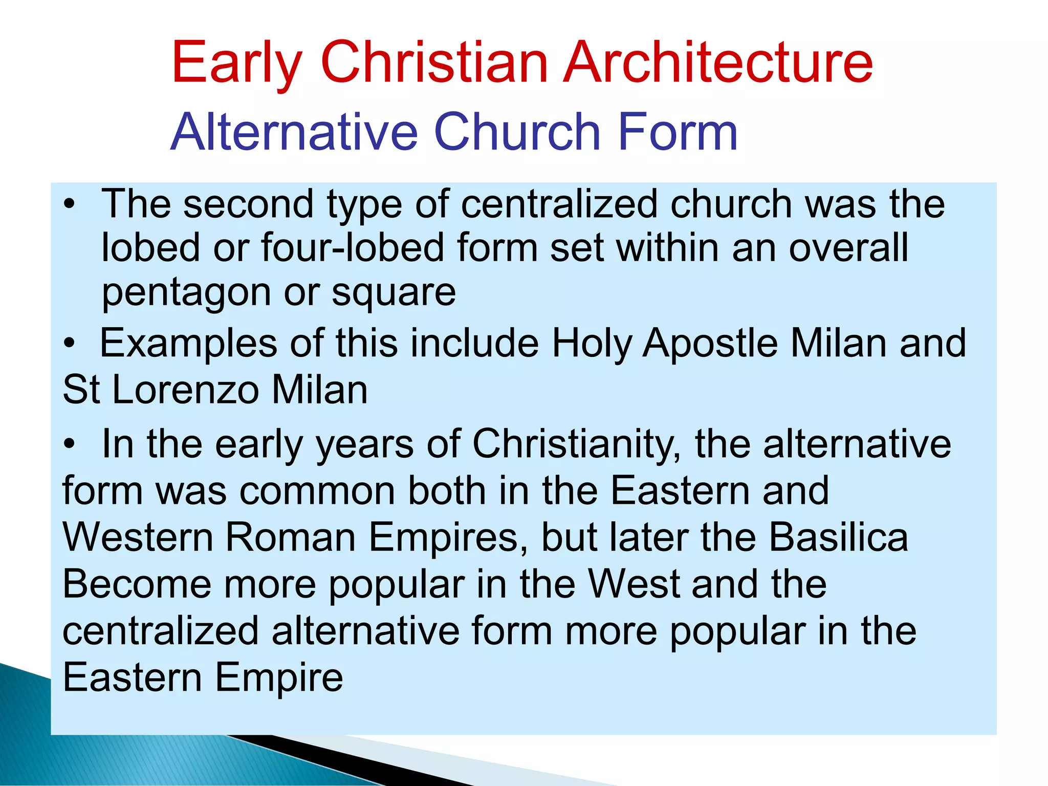 Early Christian Architecture
Alternative Church Form
• The second type of centralized church was the
lobed or four-lobed form set within an overall
pentagon or square
• Examples of this include Holy Apostle Milan and
St Lorenzo Milan
• In the early years of Christianity, the alternative
form was common both in the Eastern and
Western Roman Empires, but later the Basilica
Become more popular in the West and the
centralized alternative form more popular in the
Eastern Empire
 