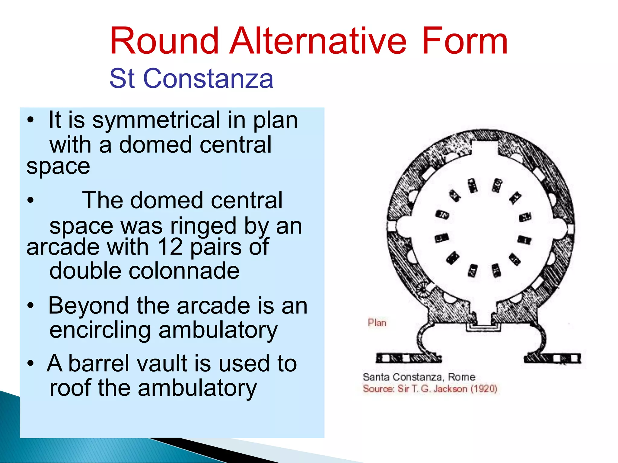 Round Alternative
St Constanza
Form
with a domed central
space was ringed by an
double colonnade
encircling ambulatory
roof the ambulatory
• It is symmetrical in plan
space
• The domed central
arcade with 12 pairs of
• Beyond the arcade is an
• A barrel vault is used to
 