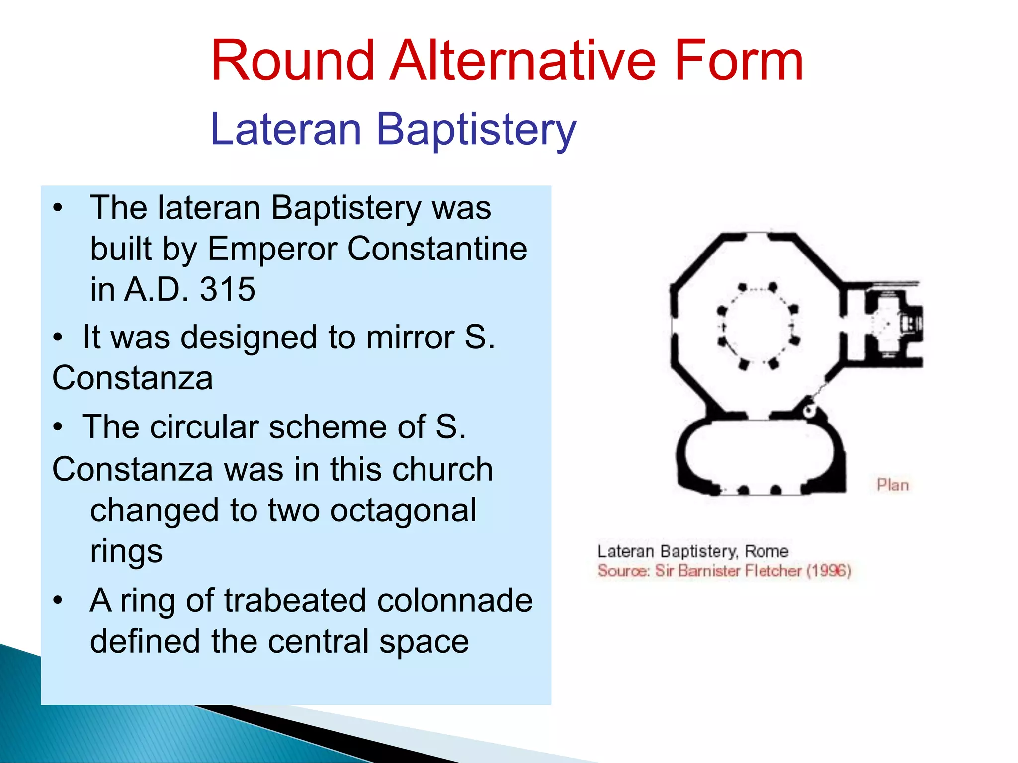 Round Alternative Form
Lateran Baptistery
• The lateran Baptistery was
built by Emperor Constantine
in A.D. 315
• It was designed to mirror S.
Constanza
• The circular scheme of S.
Constanza was in this church
changed to two octagonal
rings
• A ring of trabeated colonnade
defined the central space
 