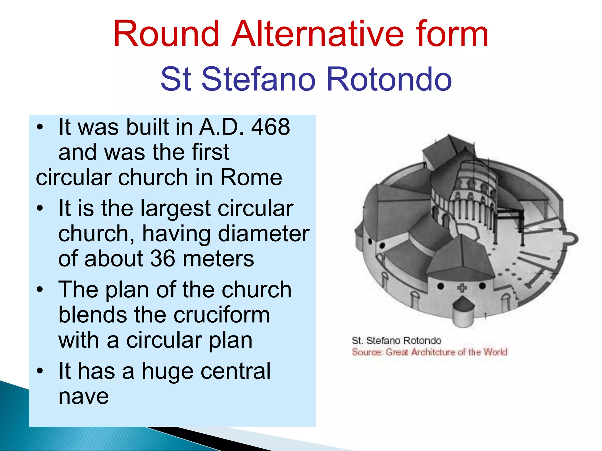 Round Alternative form
St Stefano Rotondo
• It was built in A.D. 468
and was the first
circular church in Rome
• It is the largest circular
church, having diameter
of about 36 meters
• The plan of the church
blends the cruciform
with a circular plan
• It has a huge central
nave
 