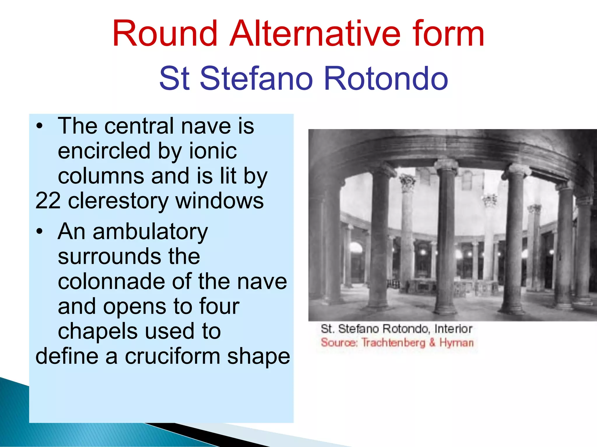 Round Alternative form
St Stefano Rotondo
• The central nave is
encircled by ionic
columns and is lit by
22 clerestory windows
• An ambulatory
surrounds the
colonnade of the nave
and opens to four
chapels used to
define a cruciform shape
 