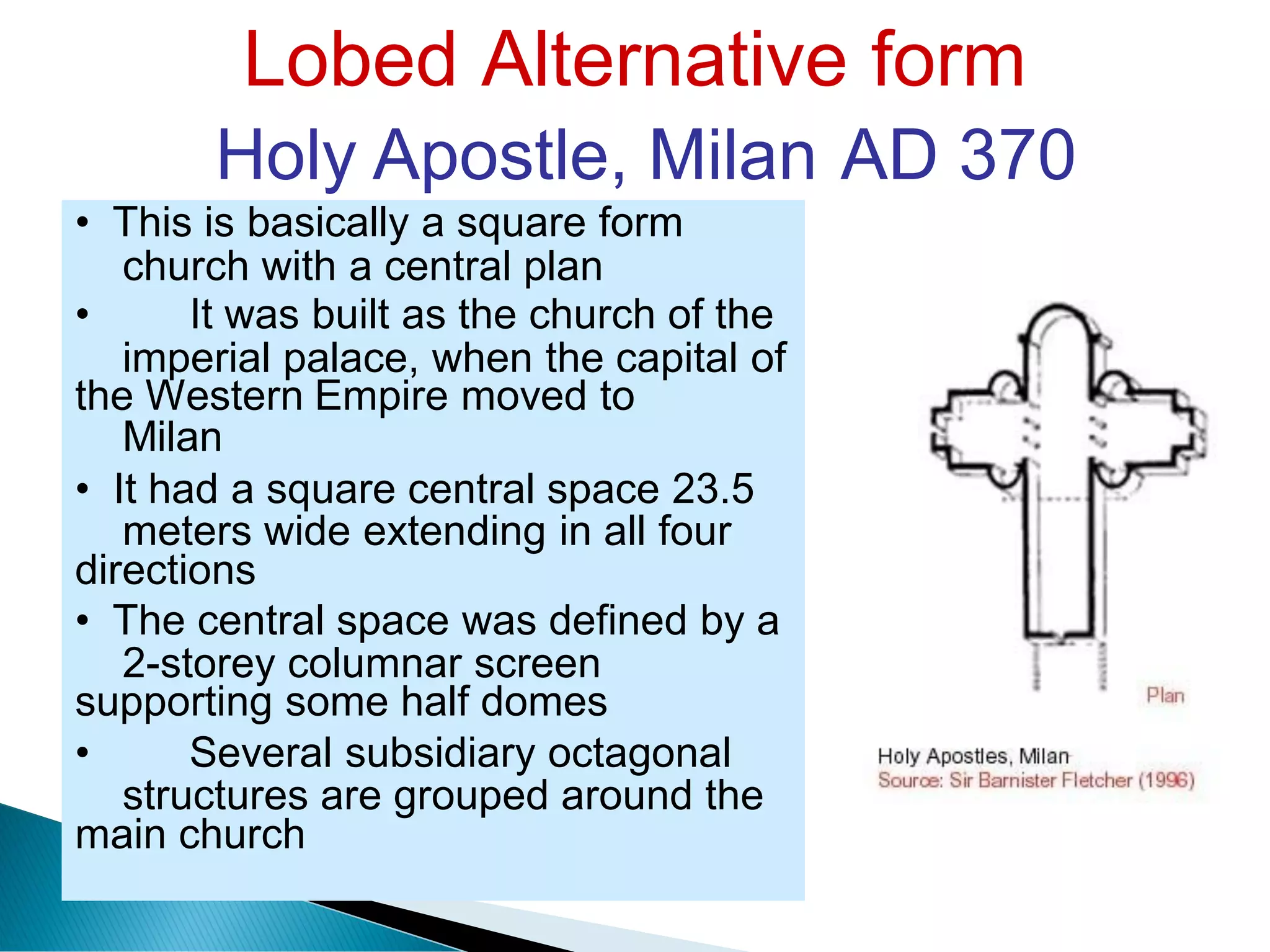 Lobed Alternative form
Holy Apostle, Milan AD 370
church with a central plan
imperial palace, when the capital
Milan
of
meters wide extending in all four
2-storey columnar screen
structures are grouped around the
• This is basically a square form
• It was built as the church of the
the Western Empire moved to
• It had a square central space 23.5
directions
• The central space was defined by a
supporting some half domes
• Several subsidiary octagonal
main church
 