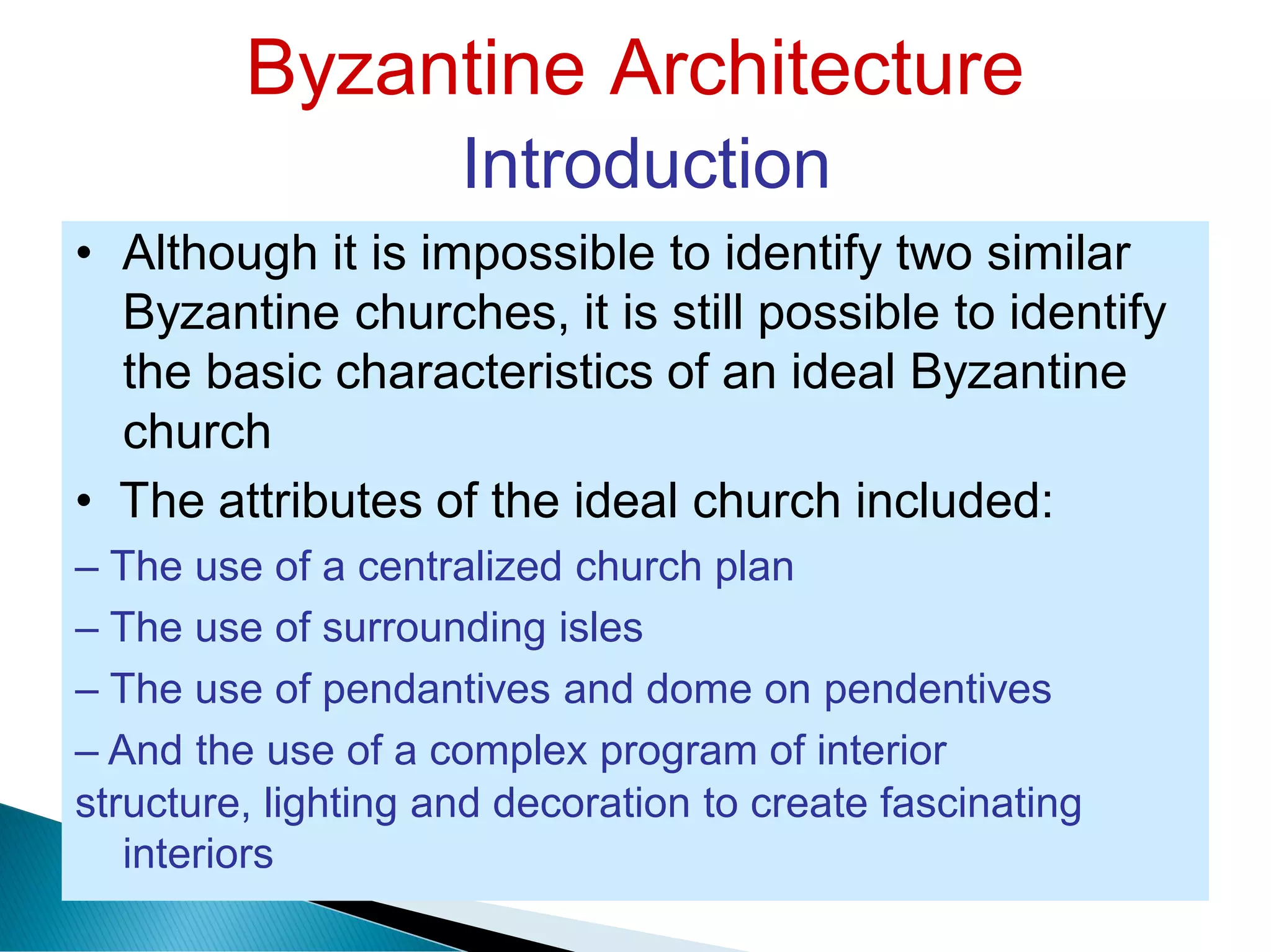 Byzantine Architecture
Introduction
• Although it is impossible to identify two similar
Byzantine churches, it is still possible to identify
the basic characteristics of an ideal Byzantine
church
• The attributes of the ideal church included:
– The use of a centralized church plan
– The use of surrounding isles
– The use of pendantives and dome on pendentives
– And the use of a complex program of interior
structure, lighting and decoration to create fascinating
interiors
 