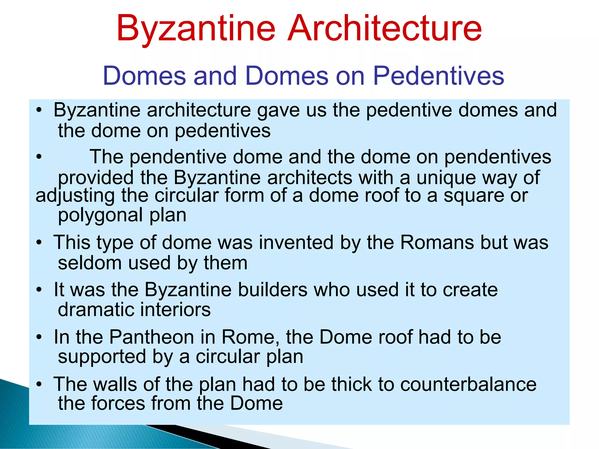 Byzantine Architecture
Domes and Domes on Pedentives
the dome on pedentives
provided the Byzantine
polygonal plan
architects with a unique way of
seldom used by them
dramatic interiors
supported by a circular plan
the forces from the Dome
• Byzantine architecture gave us the pedentive domes and
• The pendentive dome and the dome on pendentives
adjusting the circular form of a dome roof to a square or
• This type of dome was invented by the Romans but was
• It was the Byzantine builders who used it to create
• In the Pantheon in Rome, the Dome roof had to be
• The walls of the plan had to be thick to counterbalance
 