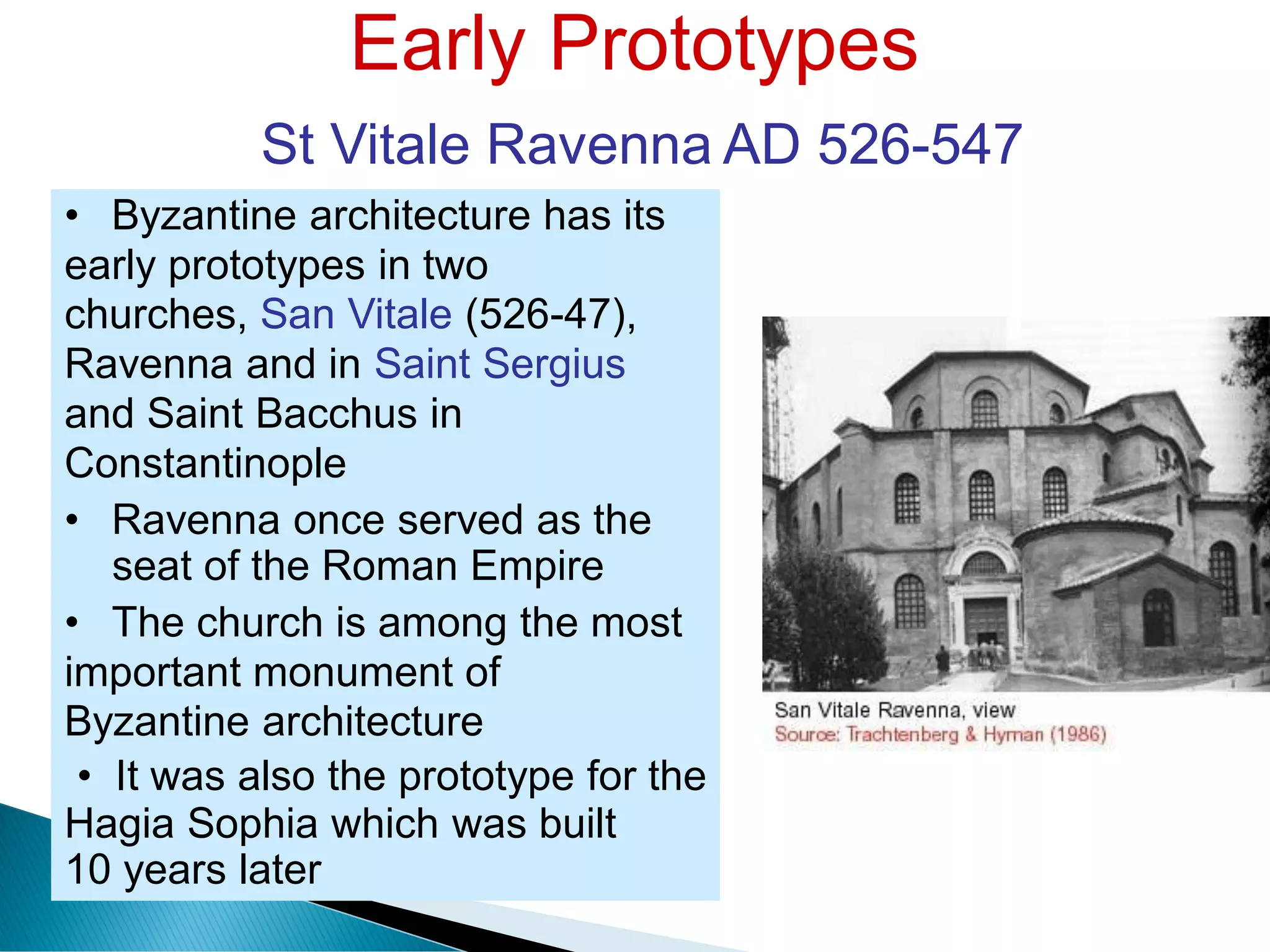 Early Prototypes
St Vitale Ravenna AD 526-547
• Byzantine architecture has its
early prototypes in two
churches, San Vitale (526-47),
Ravenna and in Saint Sergius
and Saint Bacchus in
Constantinople
• Ravenna once served as the
seat of the Roman Empire
• The church is among the most
important monument of
Byzantine architecture
• It was also the prototype for the
Hagia Sophia which was built
10 years later
 