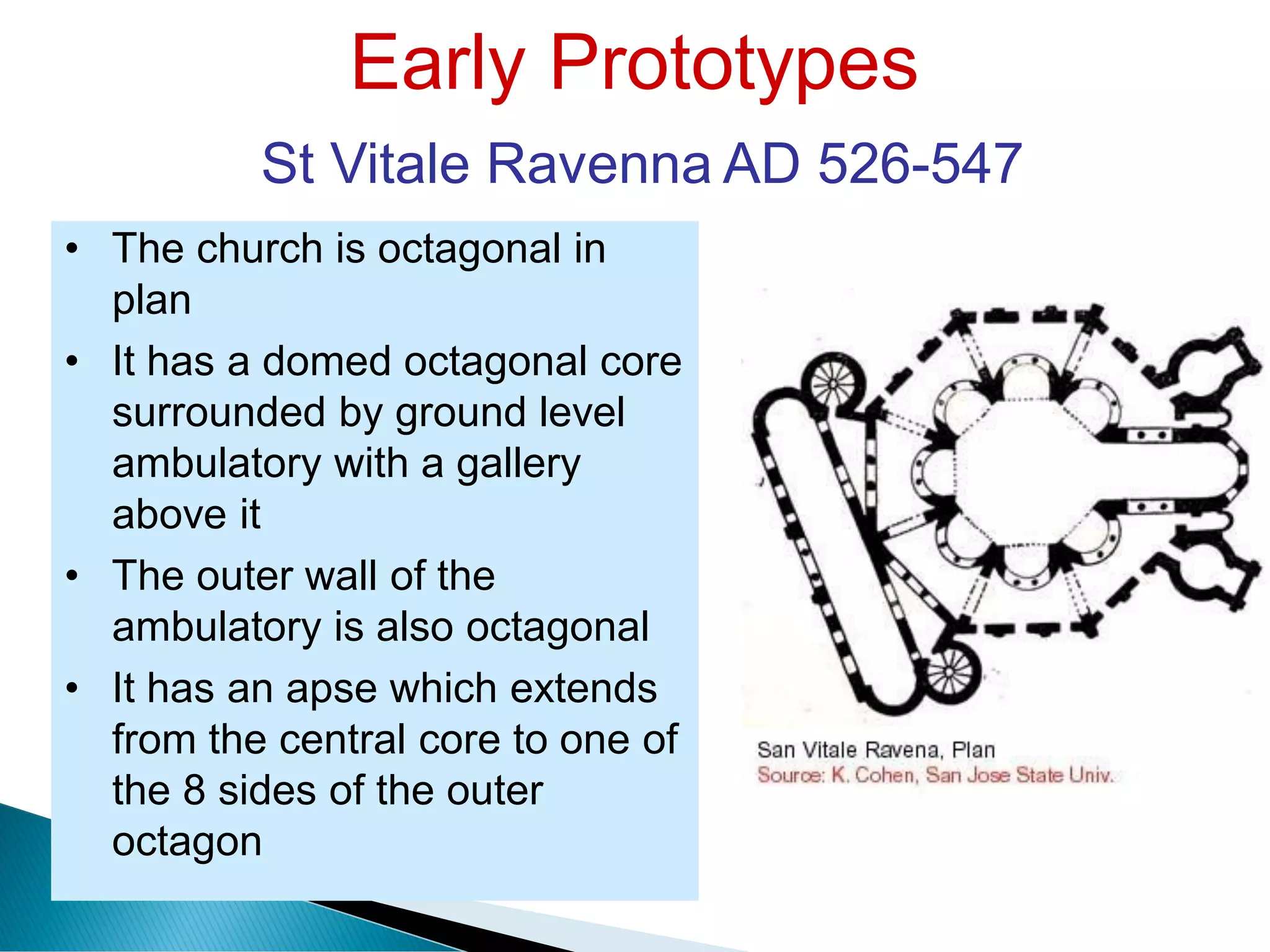 Early Prototypes
St Vitale Ravenna AD 526-547
• The church is octagonal in
plan
• It has a domed octagonal core
surrounded by ground level
ambulatory with a gallery
above it
• The outer wall of the
ambulatory is also octagonal
• It has an apse which extends
from the central core to one of
the 8 sides of the outer
octagon
 