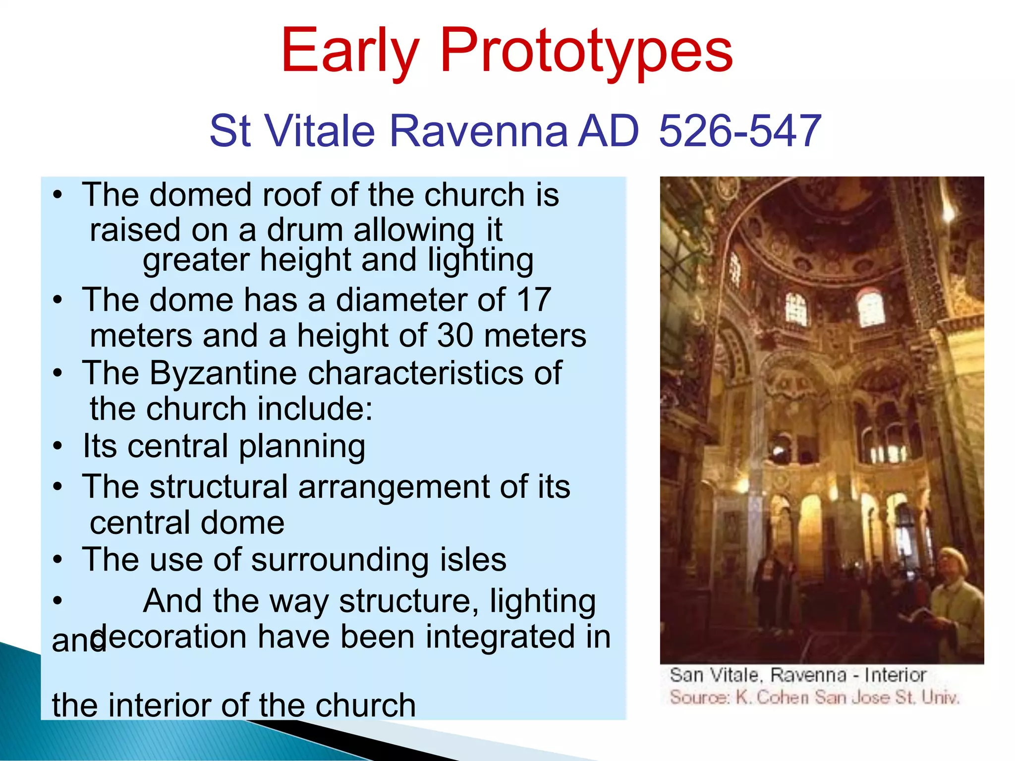 Early Prototypes
St Vitale Ravenna AD 526-547
raised on a drum allowing it
meters and a height of 30 meters
the church include:
central dome
decoration have been integrated in
• The domed roof of the church is
greater height and lighting
• The dome has a diameter of 17
• The Byzantine characteristics of
• Its central planning
• The structural arrangement of its
• The use of surrounding isles
• And the way structure, lighting
and
the interior of the church
 