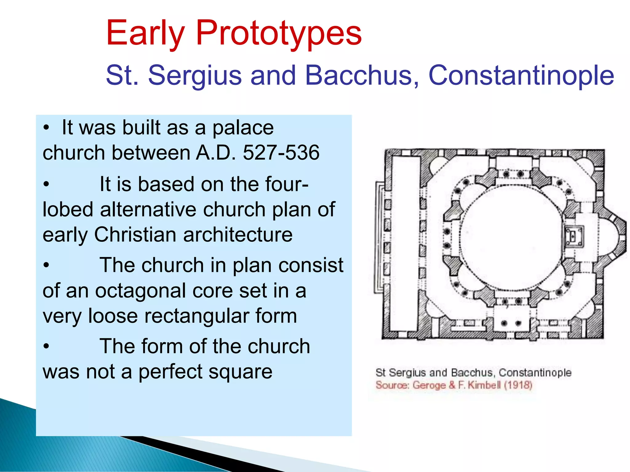 Early Prototypes
St. Sergius and Bacchus, Constantinople
• It was built as a palace
church between A.D. 527-536
• It is based on the four-
lobed alternative church plan of
early Christian architecture
• The church in plan consist
of an octagonal core set in a
very loose rectangular form
• The form of the church
was not a perfect square
 