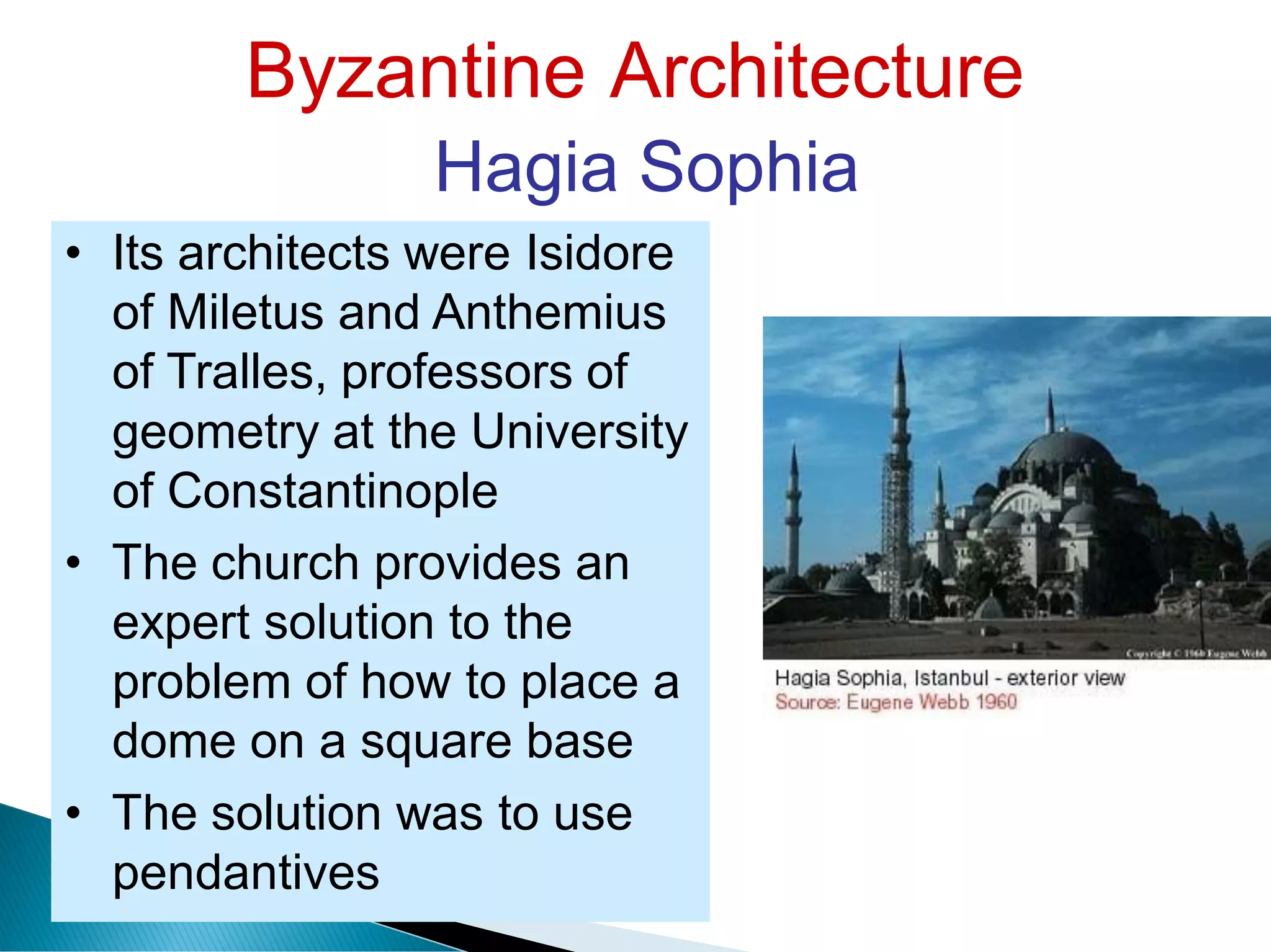 Byzantine Architecture
Hagia Sophia
• Its architects were Isidore
of Miletus and Anthemius
of Tralles, professors of
geometry at the University
of Constantinople
• The church provides an
expert solution to the
problem of how to place a
dome on a square base
• The solution was to use
pendantives
 