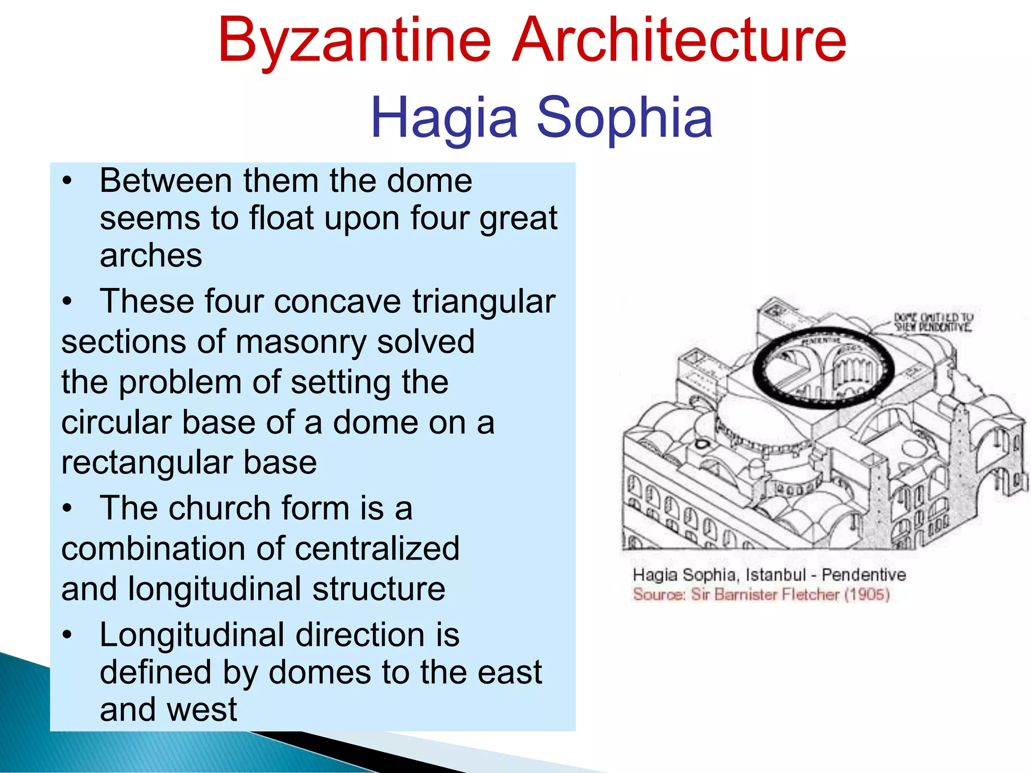 Byzantine Architecture
Hagia Sophia
• Between them the dome
seems to float upon four great
arches
• These four concave triangular
sections of masonry solved
the problem of setting the
circular base of a dome on a
rectangular base
• The church form is a
combination of centralized
and longitudinal structure
• Longitudinal direction is
defined by domes to the east
and west
 