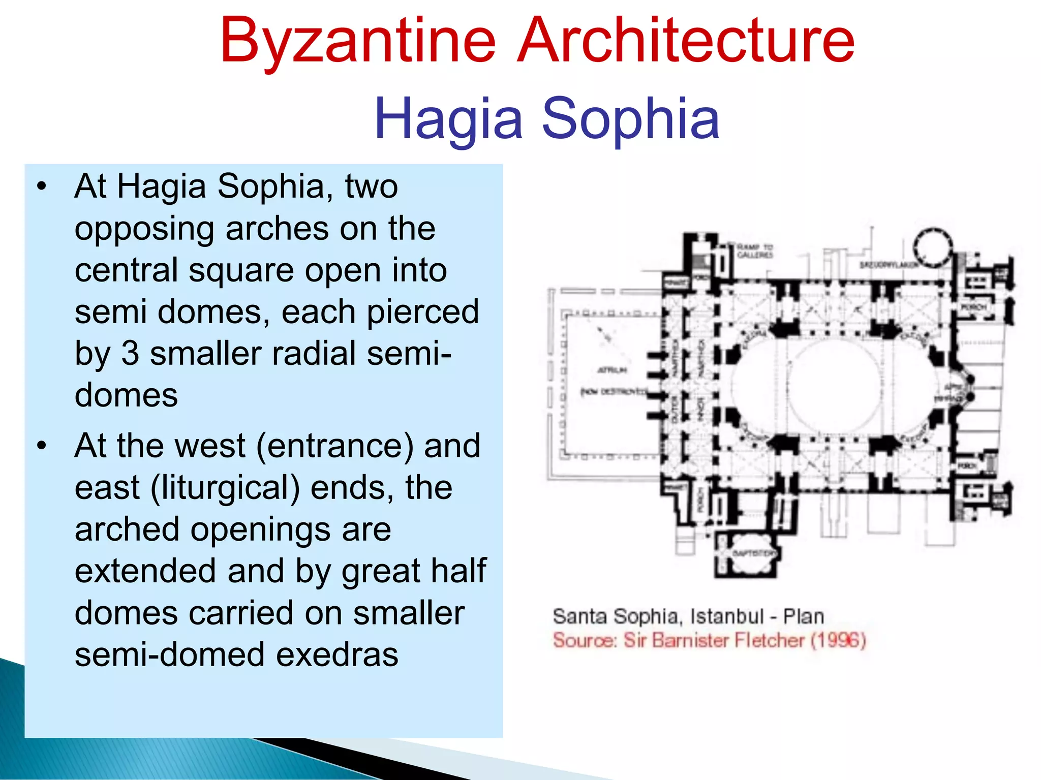 Byzantine Architecture
Hagia Sophia
• At Hagia Sophia, two
opposing arches on the
central square open into
semi domes, each pierced
by 3 smaller radial semi-
domes
• At the west (entrance) and
east (liturgical) ends, the
arched openings are
extended and by great half
domes carried on smaller
semi-domed exedras
 