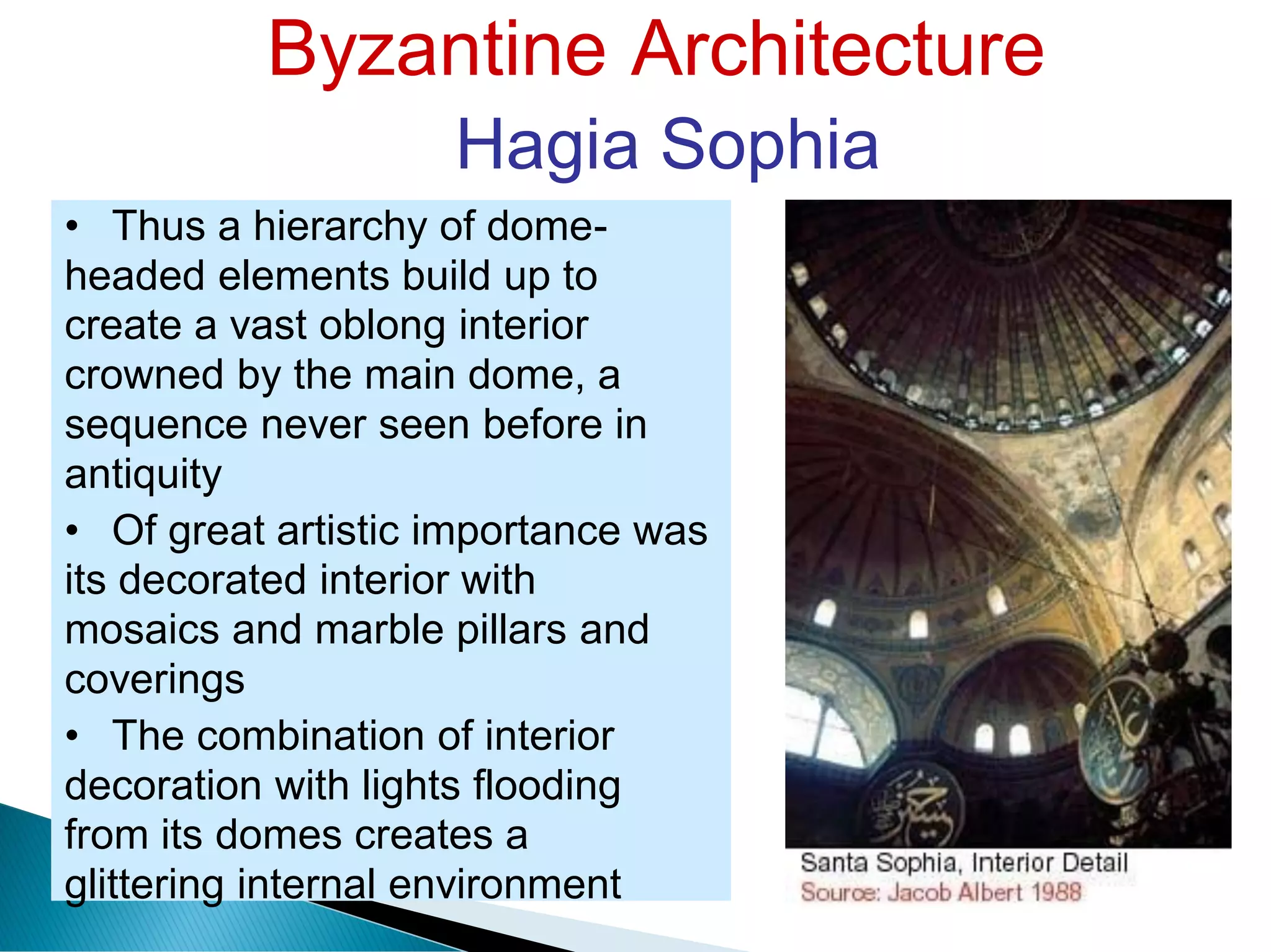 Byzantine Architecture
Hagia Sophia
• Thus a hierarchy of dome-
headed elements build up to
create a vast oblong interior
crowned by the main dome, a
sequence never seen before in
antiquity
• Of great artistic importance was
its decorated interior with
mosaics and marble pillars and
coverings
• The combination of interior
decoration with lights flooding
from its domes creates a
glittering internal environment
 