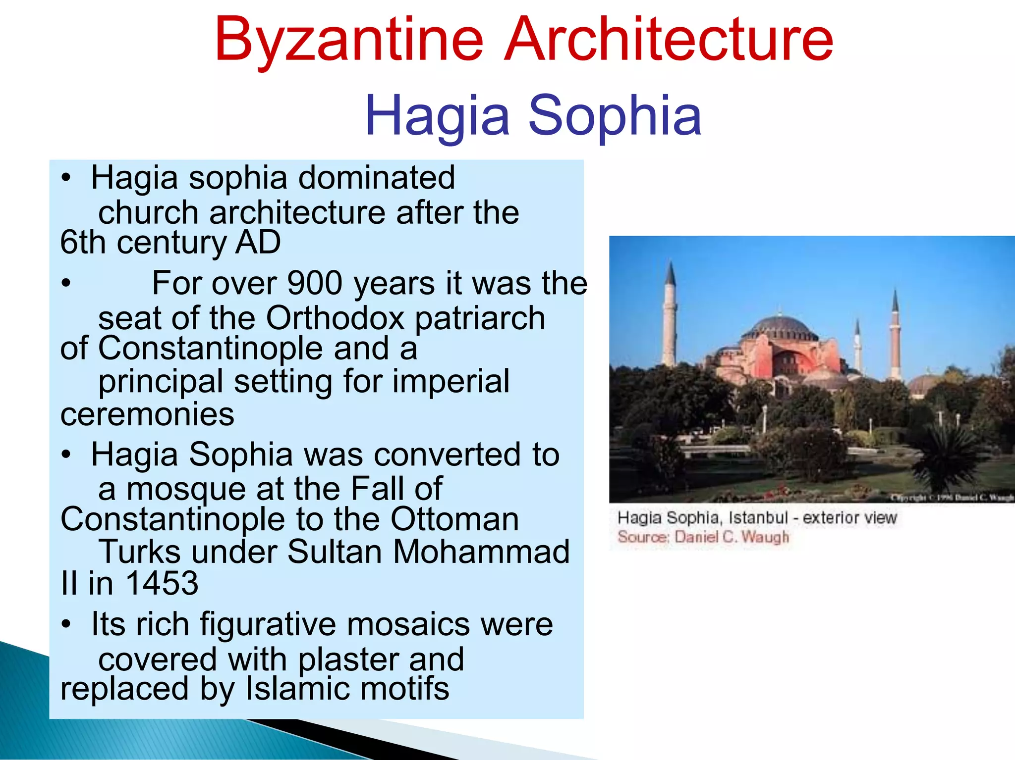 Byzantine Architecture
Hagia Sophia
church architecture after the
seat of the Orthodox patriarch
principal setting for imperial
a mosque at the Fall of
Turks under Sultan Mohammad
covered with plaster and
• Hagia sophia dominated
6th century AD
• For over 900 years it was the
of Constantinople and a
ceremonies
• Hagia Sophia was converted to
Constantinople to the Ottoman
II in 1453
• Its rich figurative mosaics were
replaced by Islamic motifs
 