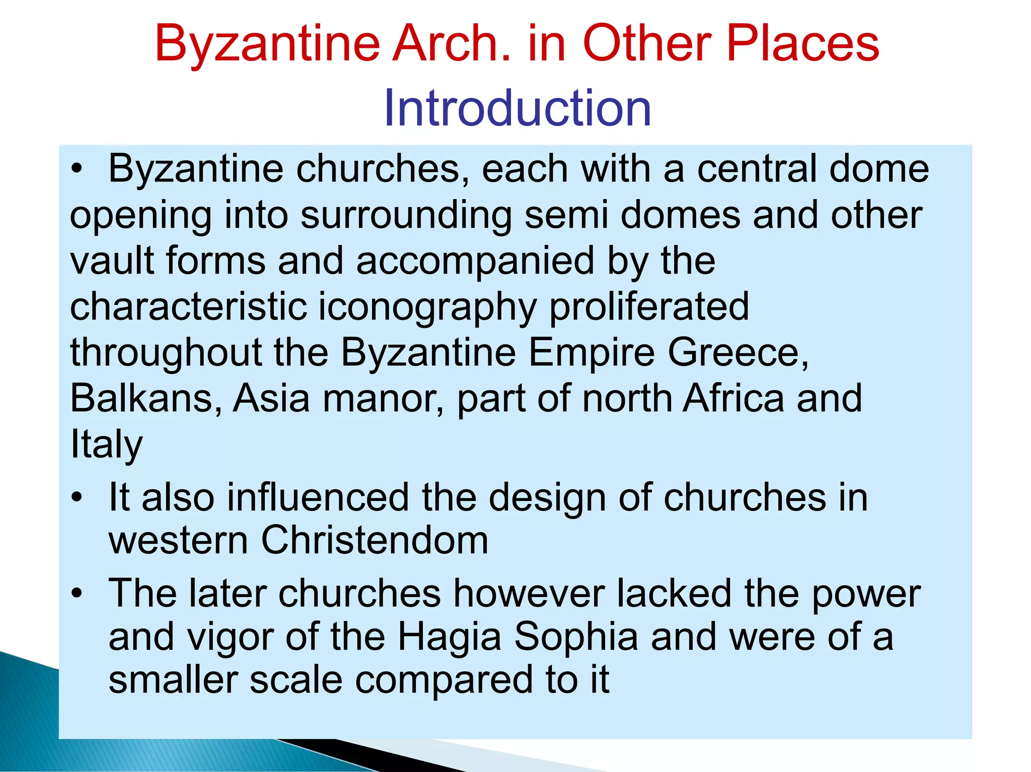Byzantine Arch. in Other Places
Introduction
• Byzantine churches, each with a central dome
opening into surrounding semi domes and other
vault forms and accompanied by the
characteristic iconography proliferated
throughout the Byzantine Empire Greece,
Balkans, Asia manor, part of north Africa and
Italy
• It also influenced the design of churches in
western Christendom
• The later churches however lacked the power
and vigor of the Hagia Sophia and were of a
smaller scale compared to it
 