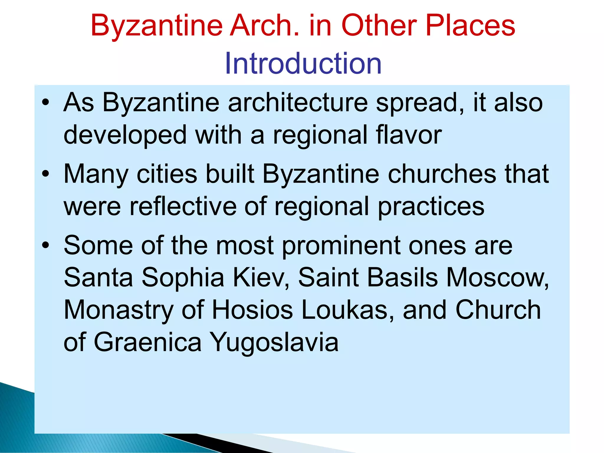 Byzantine Arch. in Other Places
Introduction
• As Byzantine architecture spread, it also
developed with a regional flavor
• Many cities built Byzantine churches that
were reflective of regional practices
• Some of the most prominent ones are
Santa Sophia Kiev, Saint Basils Moscow,
Monastry of Hosios Loukas, and Church
of Graenica Yugoslavia
 