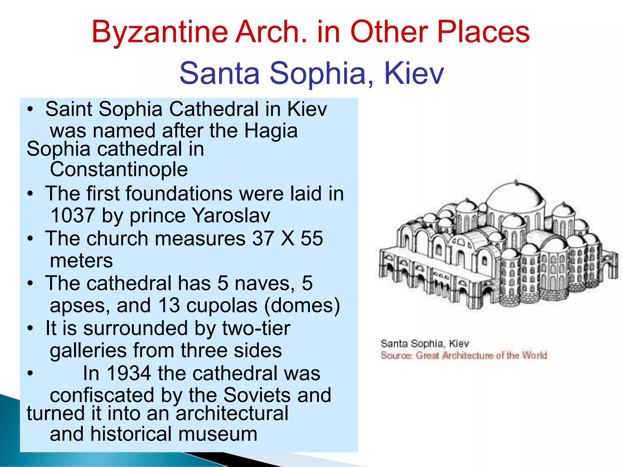 Byzantine Arch. in Other Places
Santa Sophia, Kiev
was named after the Hagia
Constantinople
1037 by prince Yaroslav
meters
apses, and 13 cupolas (domes)
galleries from three sides
confiscated by the Soviets and
and historical museum
• Saint Sophia Cathedral in Kiev
Sophia cathedral in
• The first foundations were laid in
• The church measures 37 X 55
• The cathedral has 5 naves, 5
• It is surrounded by two-tier
• In 1934 the cathedral was
turned it into an architectural
 