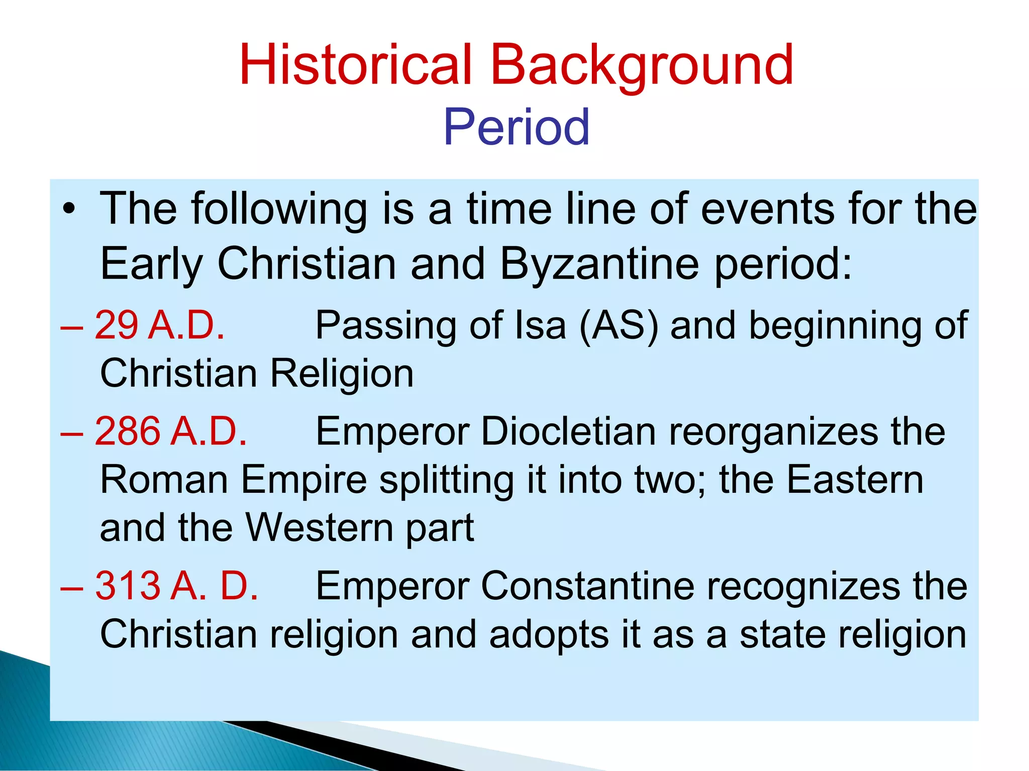 Historical Background
Period
• The following is a time line of events for the
Early Christian and Byzantine period:
– 29 A.D. Passing of Isa (AS) and beginning of
Christian Religion
– 286 A.D. Emperor Diocletian reorganizes the
Roman Empire splitting it into two; the Eastern
and the Western part
– 313 A. D. Emperor Constantine recognizes the
Christian religion and adopts it as a state religion
 