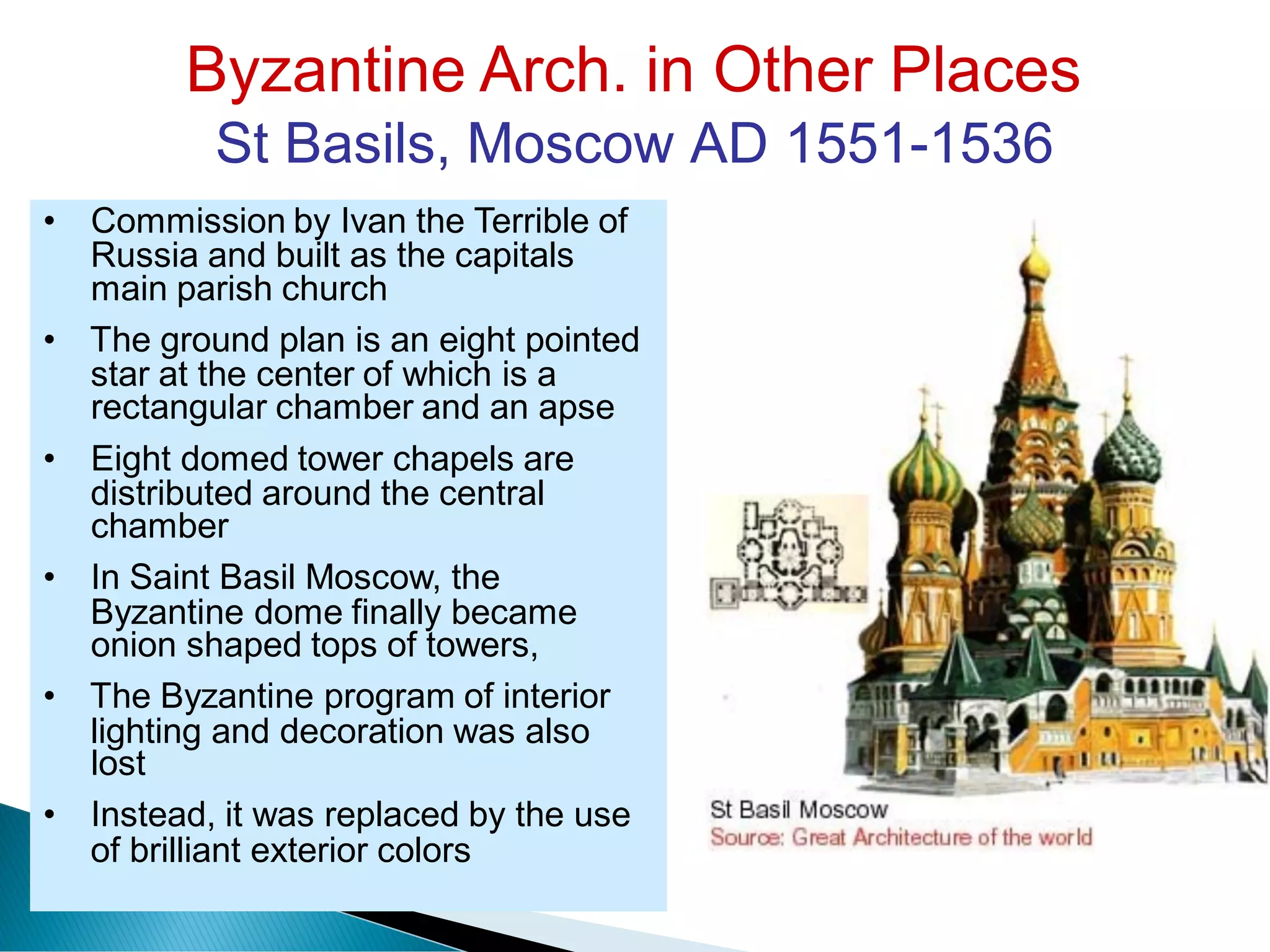 Byzantine Arch. in Other Places
St Basils, Moscow AD 1551-1536
Russia and built as the capitals
star at the center of which is a
distributed around the central
Byzantine dome finally became
lighting and decoration was also
of brilliant exterior colors
• Commission by Ivan the Terrible of
main parish church
• The ground plan is an eight pointed
rectangular chamber and an apse
• Eight domed tower chapels are
chamber
• In Saint Basil Moscow, the
onion shaped tops of towers,
• The Byzantine program of interior
lost
• Instead, it was replaced by the use
 