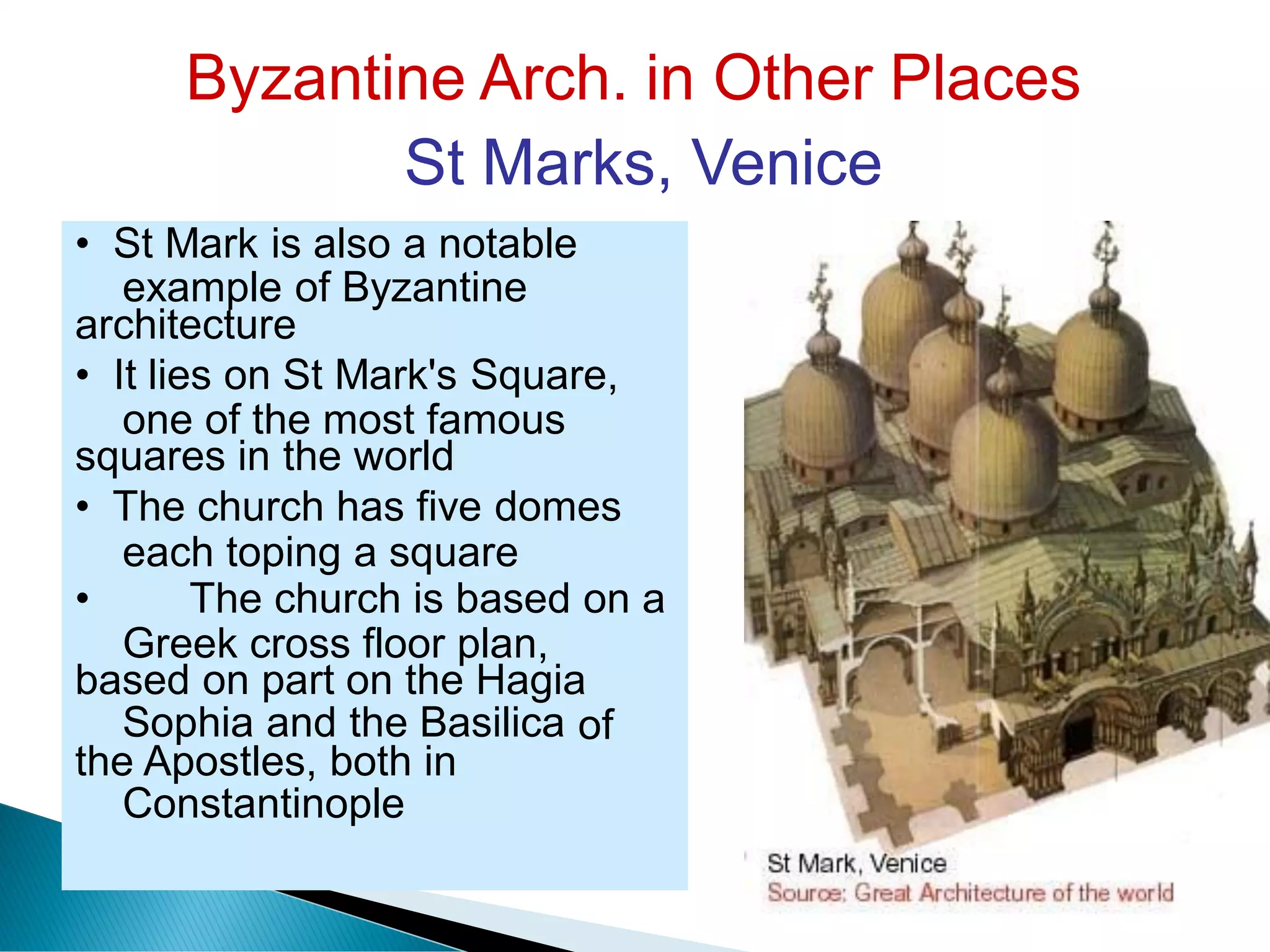 Byzantine Arch. in Other Places
St Marks, Venice
example of Byzantine
one of the most famous
each toping a square
Greek cross floor plan,
Sophia and the Basilica
Constantinople
of
• St Mark is also a notable
architecture
• It lies on St Mark's Square,
squares in the world
• The church has five domes
• The church is based on a
based on part on the Hagia
the Apostles, both in
 