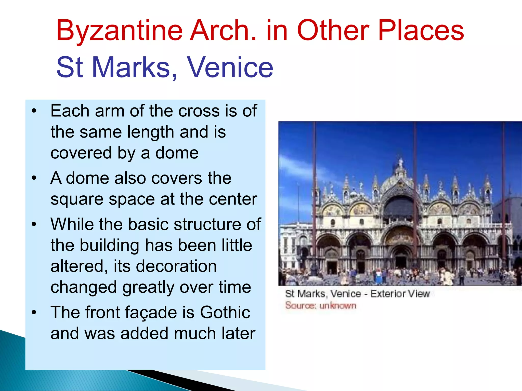 Byzantine Arch. in Other Places
St Marks, Venice
• Each arm of the cross is of
the same length and is
covered by a dome
• A dome also covers the
square space at the center
• While the basic structure of
the building has been little
altered, its decoration
changed greatly over time
• The front façade is Gothic
and was added much later
 