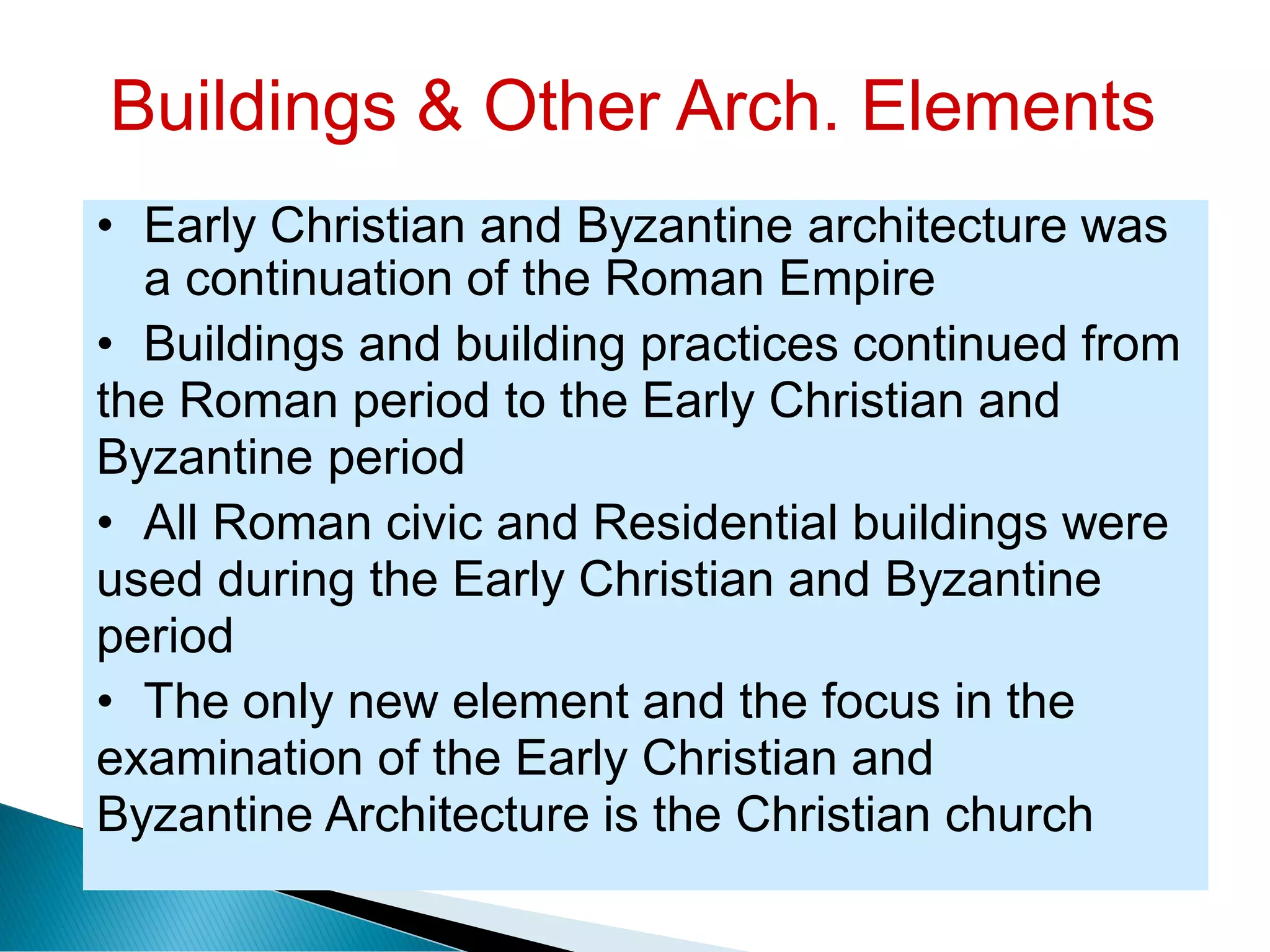 Buildings & Other Arch. Elements
• Early Christian and Byzantine architecture was
a continuation of the Roman Empire
• Buildings and building practices continued from
the Roman period to the Early Christian and
Byzantine period
• All Roman civic and Residential buildings were
used during the Early Christian and Byzantine
period
• The only new element and the focus in the
examination of the Early Christian and
Byzantine Architecture is the Christian church
 