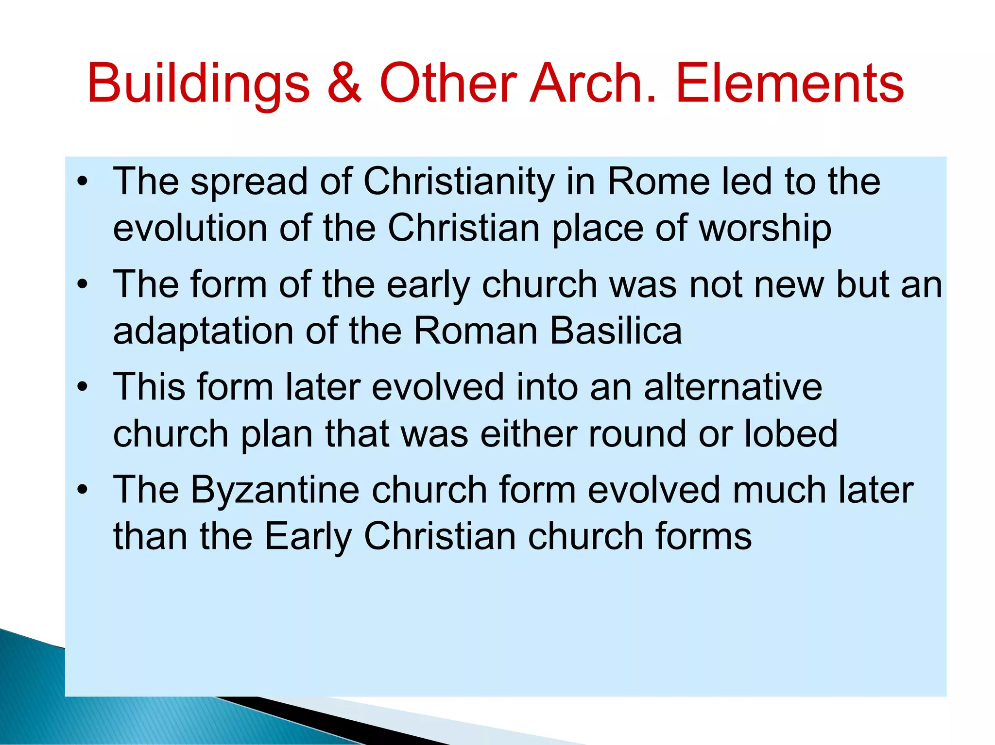Buildings & Other Arch. Elements
• The spread of Christianity in Rome led to the
evolution of the Christian place of worship
• The form of the early church was not new but an
adaptation of the Roman Basilica
• This form later evolved into an alternative
church plan that was either round or lobed
• The Byzantine church form evolved much later
than the Early Christian church forms
 