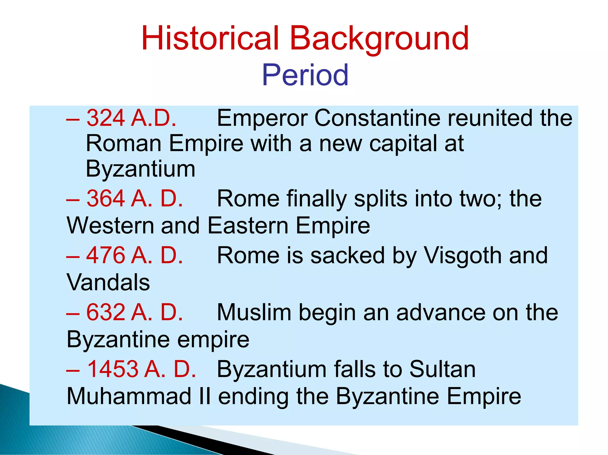 Historical Background
Period
– 324 A.D. Emperor Constantine reunited the
Roman Empire with a new capital at
Byzantium
– 364 A. D. Rome finally splits into two; the
Western and Eastern Empire
– 476 A. D. Rome is sacked by Visgoth and
Vandals
– 632 A. D. Muslim begin an advance on the
Byzantine empire
– 1453 A. D. Byzantium falls to Sultan
Muhammad II ending the Byzantine Empire
 