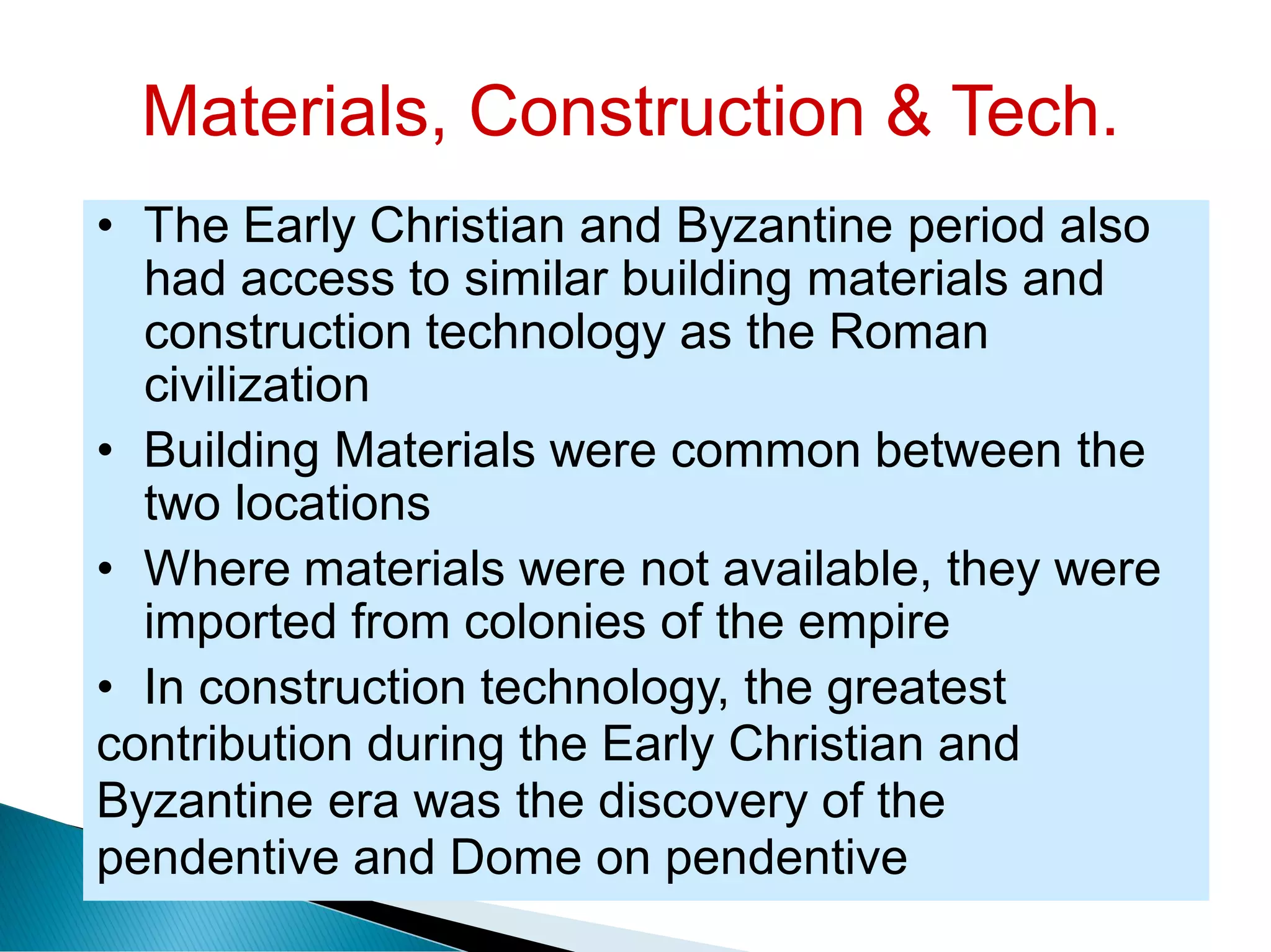 Materials, Construction & Tech.
• The Early Christian and Byzantine period also
had access to similar building materials and
construction technology as the Roman
civilization
• Building Materials were common between the
two locations
• Where materials were not available, they were
imported from colonies of the empire
• In construction technology, the greatest
contribution during the Early Christian and
Byzantine era was the discovery of the
pendentive and Dome on pendentive
 